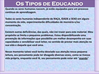 Os Tipos de Educando
Quando os seres humanos nascem, já estão equipados para um processo
contínuo de aprendizagem.
Todos os seres humanos independente de RAÇA, IDADE e SEXO em alguns
momento da vida, experimentarão dificuldades de memória e/ou
concentração.
Existem outras deficiências, das quais, não irei trazer para este material. Meu
propósito se limita a pequenos problemas. Estou disponibilizando uma
prevenção de informações que possibilite um melhor desempenho em suas
capacidades e sensibilizar você leitor, no sentido de prestar mais atenção na
sua vida e daquele que você ama.
Nesse momento talvez você tenha desviado sua atenção nessa pequena
leitura, seu pensamento pode ter divagado diversas vezes, como se tivesse
vida própria, enquanto você lê, seu pensamento pode estar até “voando”.
 