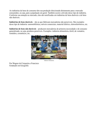 As indústrias de bens de consumo têm sua produção direcionada diretamente para o mercado
consumidor, ou seja, para a população em geral. Também ocorre a divisão desse tipo de indústria.
Conforme sua atuação no mercado, elas são ramificadas em indústrias de bens duráveis e de bens
não duráveis.
Indústrias de bens duráveis – são as que fabricam mercadorias não perecíveis. São exemplos
desse tipo de indústria: automobilística, móveis comerciais, material elétrico, eletroeletrônicos, etc.
Indústrias de bens não duráveis – produzem mercadorias de primeira necessidade e de consumo
generalizado, ou seja, produtos perecíveis. Exemplos: indústria alimentícia, têxtil, de vestuário,
remédios, cosméticos, etc.
Indústria Alimentícia
Por Wagner de Cerqueira e Francisco
Graduado em Geografia
 