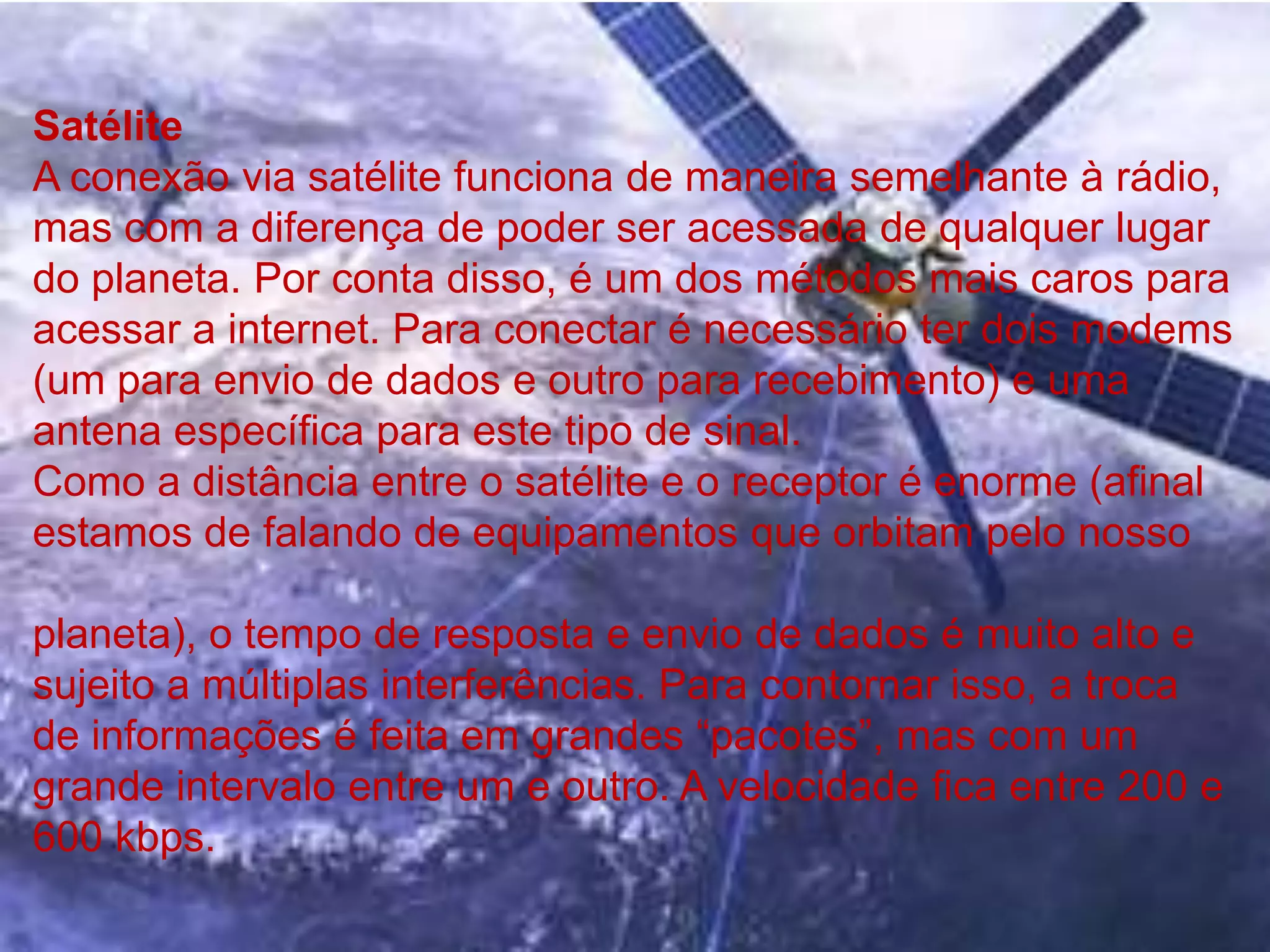 SatéliteA conexão via satélite funciona de maneira semelhante à rádio, mas com a diferença de poder ser acessada de qualquer lugar do planeta. Por conta disso, é um dos métodos mais caros para acessar a internet. Para conectar é necessário ter dois modems (um para envio de dados e outro para recebimento) e uma antena específica para este tipo de sinal.Como a distância entre o satélite e o receptor é enorme (afinal estamos de falando de equipamentos que orbitam pelo nosso planeta), o tempo de resposta e envio de dados é muito alto e sujeito a múltiplas interferências. Para contornar isso, a troca de informações é feita em grandes “pacotes”, mas com um grande intervalo entre um e outro. A velocidade fica entre 200 e 600 kbps.