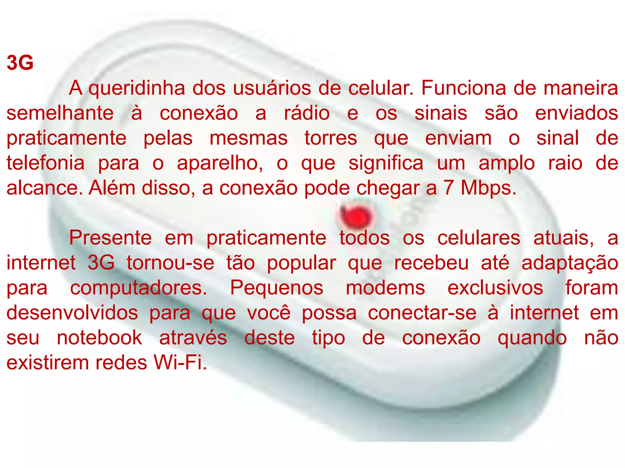3G	A queridinha dos usuários de celular. Funciona de maneira semelhante à conexão a rádio e os sinais são enviados praticamente pelas mesmas torres que enviam o sinal de telefonia para o aparelho, o que significa um amplo raio de alcance. Além disso, a conexão pode chegar a 7 Mbps.Presente em praticamente todos os celulares atuais, a internet 3G tornou-se tão popular que recebeu até adaptação para computadores. Pequenos modems exclusivos foram desenvolvidos para que você possa conectar-se à internet em seu notebook através deste tipo de conexão quando não existirem redes Wi-Fi.