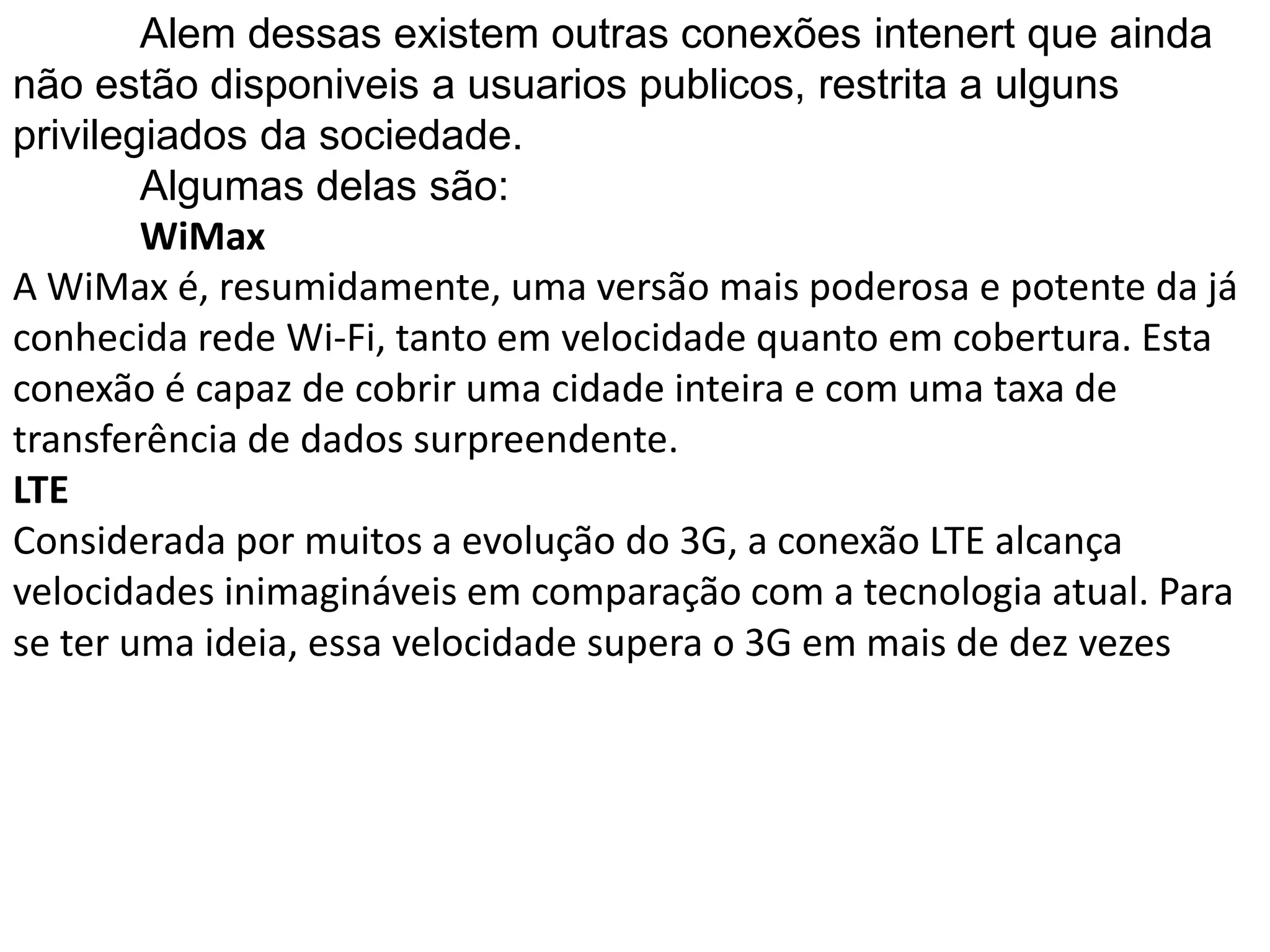 	Alem dessas existem outras conexões intenert que ainda não estão disponiveis a usuariospublicos, restrita a ulguns privilegiados da sociedade.Algumas delas são:WiMaxA WiMax é, resumidamente, uma versão mais poderosa e potente da já conhecida rede Wi-Fi, tanto em velocidade quanto em cobertura. Esta conexão é capaz de cobrir uma cidade inteira e com uma taxa de transferência de dados surpreendente.LTEConsiderada por muitos a evolução do 3G, a conexão LTE alcança velocidades inimagináveis em comparação com a tecnologia atual. Para se ter uma ideia, essa velocidade supera o 3G em mais de dez vezes