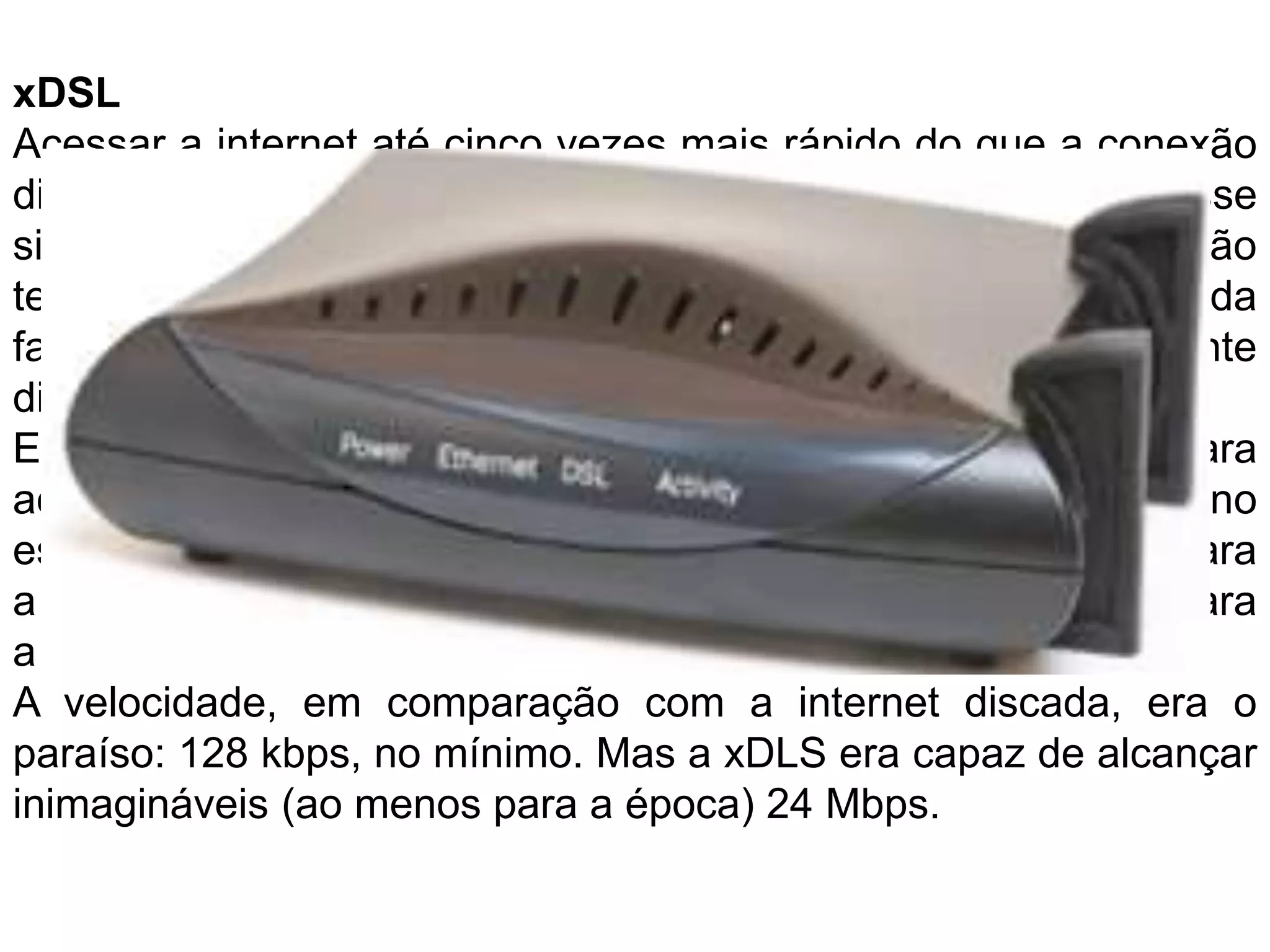 xDSLAcessar a internet até cinco vezes mais rápido do que a conexão discada e conseguir falar ao telefone ao mesmo tempo. Por esse simples motivo, a banda larga foi vista como a grande revolução tecnológica para muitos internautas. E foram as conexões da família xDSL (Digital SubscriberLine, ou linha de assinante digital) as primeiras a se popularizarem nesse sentido.Este tipo de conexão ainda utilizava uma linha telefônica para acessar a internet, mas conectada a um modem externo específico, o que acabava com a necessidade fazer ligações para a operadora. Você simplesmente pagava uma mensalidade para a empresa, que liberava o sinal em sua residência.A velocidade, em comparação com a internet discada, era o paraíso: 128 kbps, no mínimo. Mas a xDLS era capaz de alcançar inimagináveis (ao menos para a época) 24 Mbps.