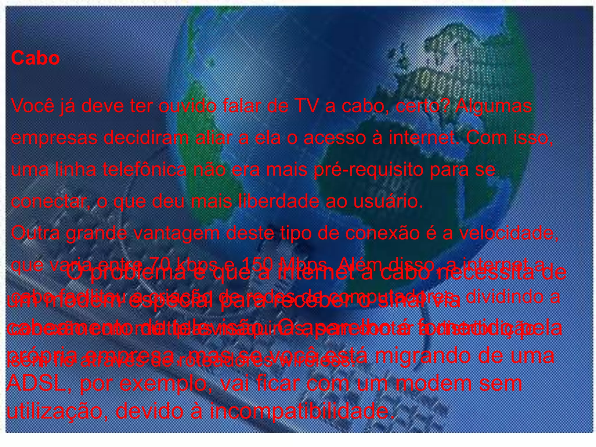CaboVocê já deve ter ouvido falar de TV a cabo, certo? Algumas empresas decidiram aliar a ela o acesso à internet. Com isso, uma linha telefônica não era mais pré-requisito para se conectar, o que deu mais liberdade ao usuário.Outra grande vantagem deste tipo de conexão é a velocidade, que varia entre 70 kbps e 150 Mbps. Além disso, a internet a cabo facilitou a criação de redes de computadores, dividindo a conexão com múltiplas máquinas, sem contar a distribuição sem fio através de roteadores wireless.O problema é que a internet a cabo necessita de um modem especial para receber o sinal via cabeamento de televisão. O aparelho é fornecido pela própria empresa, mas se você está migrando de uma ADSL, por exemplo, vai ficar com um modem sem utilização, devido à incompatibilidade.