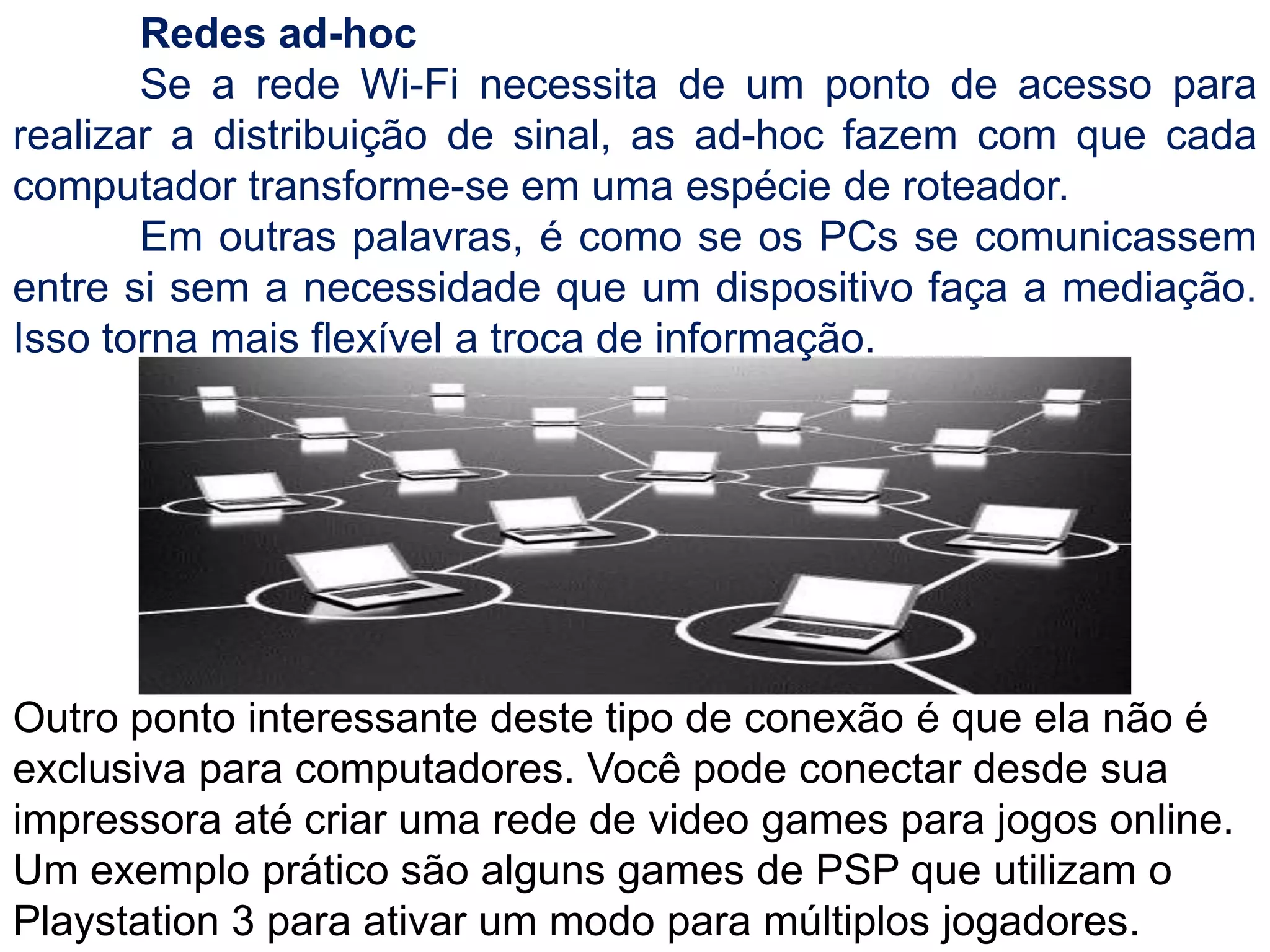 	Redes ad-hoc	Se a rede Wi-Fi necessita de um ponto de acesso para realizar a distribuição de sinal, as ad-hoc fazem com que cada computador transforme-se em uma espécie de roteador.	Em outras palavras, é como se os PCs se comunicassem entre si sem a necessidade que um dispositivo faça a mediação. Isso torna mais flexível a troca de informação.Outro ponto interessante deste tipo de conexão é que ela não é exclusiva para computadores. Você pode conectar desde sua impressora até criar uma rede de video games para jogos online. Um exemplo prático são alguns games de PSP que utilizam o Playstation 3 para ativar um modo para múltiplos jogadores.