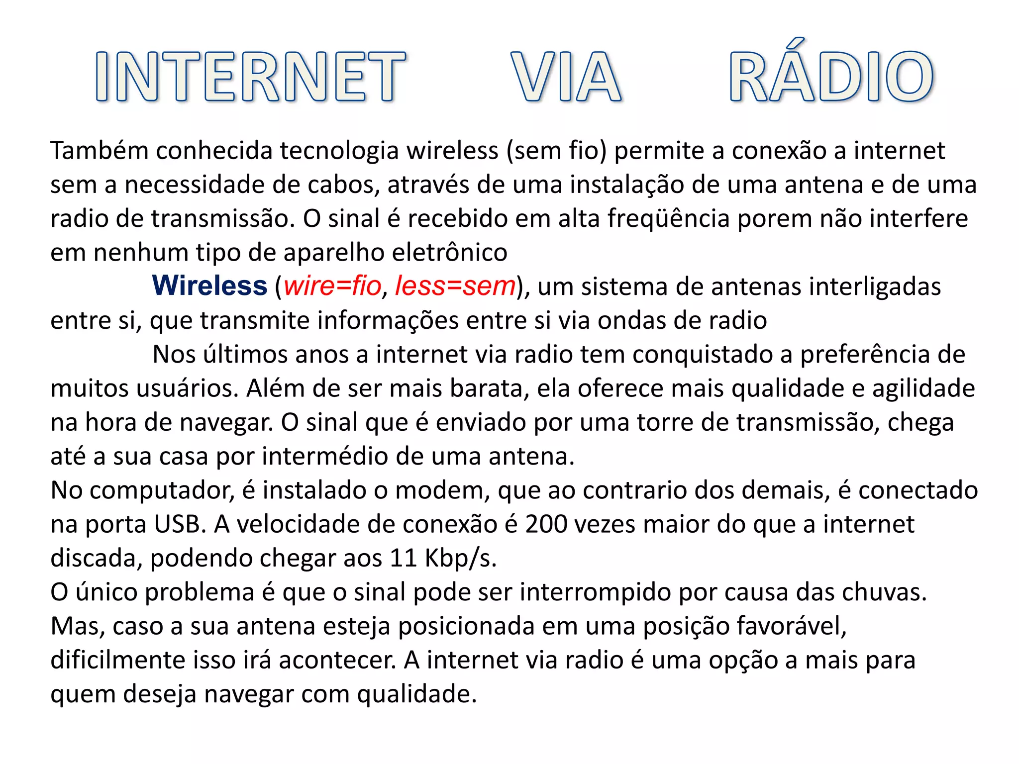 INTERNET      VIA      RÁDIOTambém conhecida tecnologia wireless (sem fio) permite a conexão a internet sem a necessidade de cabos, através de uma instalação de uma antena e de uma radio de transmissão. O sinal é recebido em alta freqüência porem não interfere em nenhum tipo de aparelho eletrônicoWireless (wire=fio, less=sem), um sistema de antenas interligadas entre si, que transmite informações entre si via ondas de radioNos últimos anos a internet via radio tem conquistado a preferência de muitos usuários. Além de ser mais barata, ela oferece mais qualidade e agilidade na hora de navegar. O sinal que é enviado por uma torre de transmissão, chega até a sua casa por intermédio de uma antena.No computador, é instalado o modem, que ao contrario dos demais, é conectado na porta USB. A velocidade de conexão é 200 vezes maior do que a internet discada, podendo chegar aos 11 Kbp/s.O único problema é que o sinal pode ser interrompido por causa das chuvas. Mas, caso a sua antena esteja posicionada em uma posição favorável, dificilmente isso irá acontecer. A internet via radio é uma opção a mais para quem deseja navegar com qualidade.