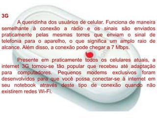 3G	A queridinha dos usuários de celular. Funciona de maneira semelhante à conexão a rádio e os sinais são enviados praticamente pelas mesmas torres que enviam o sinal de telefonia para o aparelho, o que significa um amplo raio de alcance. Além disso, a conexão pode chegar a 7 Mbps.Presente em praticamente todos os celulares atuais, a internet 3G tornou-se tão popular que recebeu até adaptação para computadores. Pequenos modems exclusivos foram desenvolvidos para que você possa conectar-se à internet em seu notebook através deste tipo de conexão quando não existirem redes Wi-Fi.