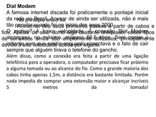 Dial ModemA famosa internet discada foi praticamente o pontapé inicial da rede no Brasil. Apesar de ainda ser utilizada, não é mais tão popular quanto foi no início dos anos 2000.O motivo? A baixa velocidade. A conexão Dial Modem alcançava, no máximo, míseros 56,6 kbps. Sem contar o irritante som que emitia enquanto conectava e o fato de cair sempre que alguém tirava o telefone do gancho.Além disso, como a conexão era feita a partir de uma ligação telefônica para a operadora, o computador precisava ficar próximo a alguma tomada ou ao alcance do fio. Como a grande maioria dos cabos tinha apenas 1,5m, a distância era bastante limitada. Porém nada impedia de comprar uma extensão maior e alcançar incríveis 5 metros da tomada!No princípio era o fio	A internet deu seus primeiros passos a partir de cabos e fios. Apesar de soar como algo bastante antiquado, esses tipos de conexões ainda são amplamente utilizados, principalmente devido à alta velocidade obtida por alguns.