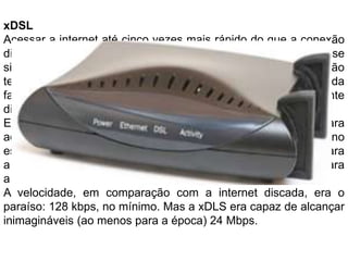 xDSLAcessar a internet até cinco vezes mais rápido do que a conexão discada e conseguir falar ao telefone ao mesmo tempo. Por esse simples motivo, a banda larga foi vista como a grande revolução tecnológica para muitos internautas. E foram as conexões da família xDSL (Digital SubscriberLine, ou linha de assinante digital) as primeiras a se popularizarem nesse sentido.Este tipo de conexão ainda utilizava uma linha telefônica para acessar a internet, mas conectada a um modem externo específico, o que acabava com a necessidade fazer ligações para a operadora. Você simplesmente pagava uma mensalidade para a empresa, que liberava o sinal em sua residência.A velocidade, em comparação com a internet discada, era o paraíso: 128 kbps, no mínimo. Mas a xDLS era capaz de alcançar inimagináveis (ao menos para a época) 24 Mbps.