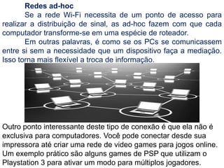 	Redes ad-hoc	Se a rede Wi-Fi necessita de um ponto de acesso para realizar a distribuição de sinal, as ad-hoc fazem com que cada computador transforme-se em uma espécie de roteador.	Em outras palavras, é como se os PCs se comunicassem entre si sem a necessidade que um dispositivo faça a mediação. Isso torna mais flexível a troca de informação.Outro ponto interessante deste tipo de conexão é que ela não é exclusiva para computadores. Você pode conectar desde sua impressora até criar uma rede de video games para jogos online. Um exemplo prático são alguns games de PSP que utilizam o Playstation 3 para ativar um modo para múltiplos jogadores.