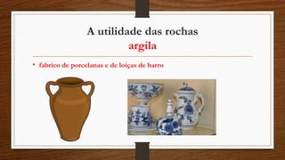 A utilidade das rochas
argila
• fabrico de porcelanas e de loiças de barro
 