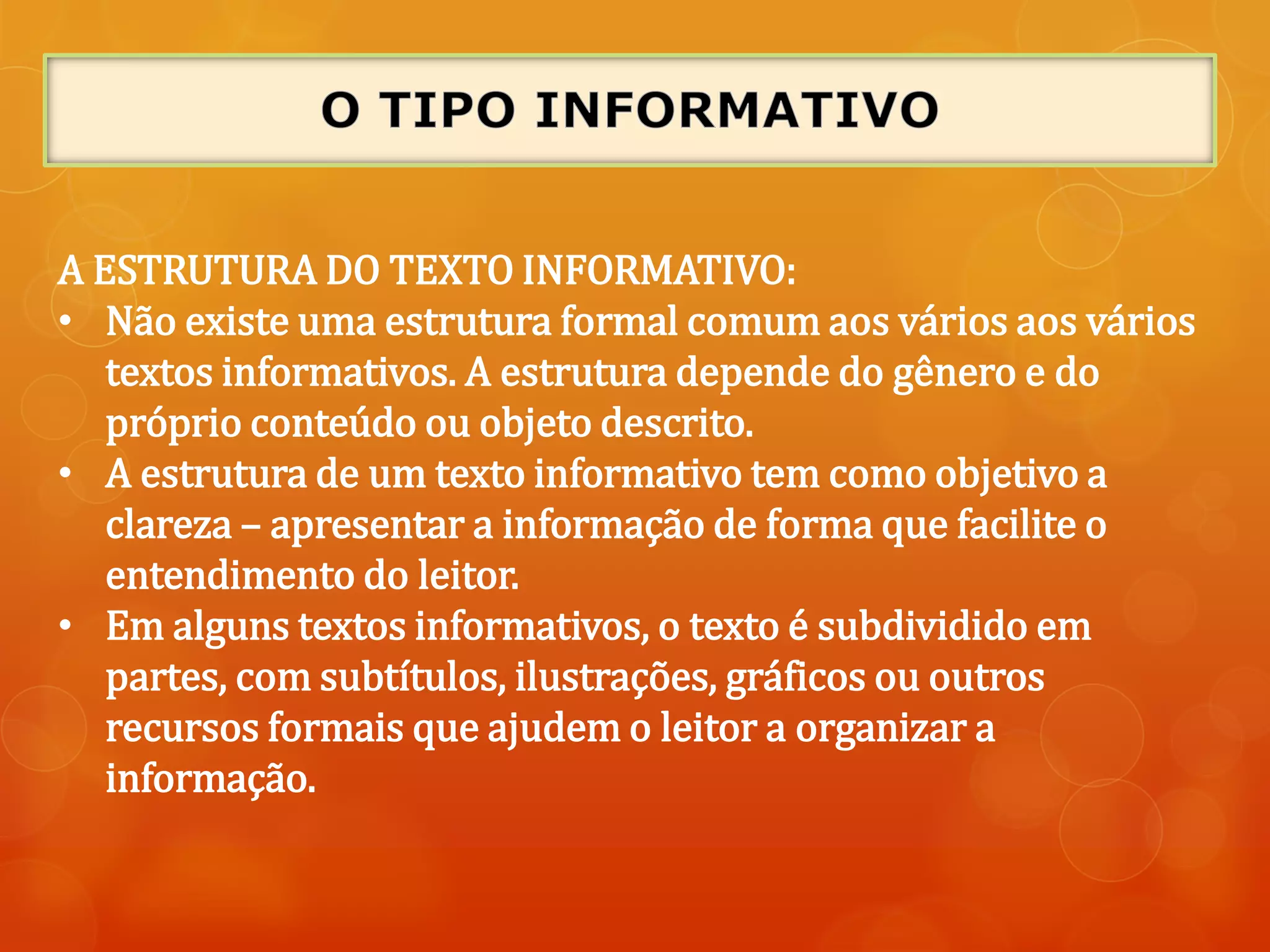 A ESTRUTURA DO TEXTO INFORMATIVO:
• Não existe uma estrutura formal comum aos vários aos vários
textos informativos. A estrutura depende do gênero e do
próprio conteúdo ou objeto descrito.
• A estrutura de um texto informativo tem como objetivo a
clareza – apresentar a informação de forma que facilite o
entendimento do leitor.
• Em alguns textos informativos, o texto é subdividido em
partes, com subtítulos, ilustrações, gráficos ou outros
recursos formais que ajudem o leitor a organizar a
informação.
 