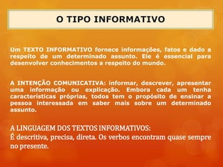 Um TEXTO INFORMATIVO fornece informações, fatos e dado a
respeito de um determinado assunto. Ele é essencial para
desenvolver conhecimentos a respeito do mundo.
A INTENÇÃO COMUNICATIVA: informar, descrever, apresentar
uma informação ou explicação. Embora cada um tenha
características próprias, todos tem o propósito de ensinar a
pessoa interessada em saber mais sobre um determinado
assunto.
A LINGUAGEM DOS TEXTOS INFORMATIVOS:
É descritiva, precisa, direta. Os verbos encontram quase sempre
no presente.
 