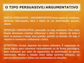 TEXTOS PERSUASIVOS / ARGUMENTATIVOS fazem parte do cotidiano,
oferecem informações, fatos e dados de um determinado assunto,
objeto.
INTENÇÃO COMUNICATIVA: persuadir, ou seja, convencer. Tem como
função direcionar, orientar, influenciar o leitor. O objetivo do texto é
levar as pessoas a tomar uma posição, partido ou decisão. Ou seja, o
objetivo é convencer e influenciar o leitor.
ESTRUTURA: formal, depende dos textos utilizados. É organizada de
forma lógica, para convencer racionalmente ou de forma psicológica,
para convencer por meio de argumentos de autoridades ou apelos
emocionais. Mostra a relação entre idéias (previne doenças), ou
associa informações e idéias com sentimentos ou emoções.
 