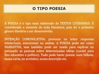 A POESIA é o tipo mais elaborado de TEXTOS LITERÁRIOS. É
considerada a semente de toda literatura, pois foi o primeiro
gênero literário a ser desenvolvido.
INTENÇÃO COMUNICATIVA: provocar no leitor respostas
intelectuais, emocionais ou ambas. A POESIA pode ser como
NARRATIVA, mas também pode ser usada para explicar ou
persuadir as pessoas sobre determinadas idéias (cordel para
fins educativo e político). Tudo pode haver poesia: num bilhete,
numa carta, no acróstico, numa descrição etc.
 