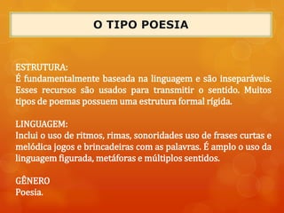 ESTRUTURA:
É fundamentalmente baseada na linguagem e são inseparáveis.
Esses recursos são usados para transmitir o sentido. Muitos
tipos de poemas possuem uma estrutura formal rígida.
LINGUAGEM:
Inclui o uso de ritmos, rimas, sonoridades uso de frases curtas e
melódica jogos e brincadeiras com as palavras. É amplo o uso da
linguagem figurada, metáforas e múltiplos sentidos.
GÊNERO
Poesia.
 