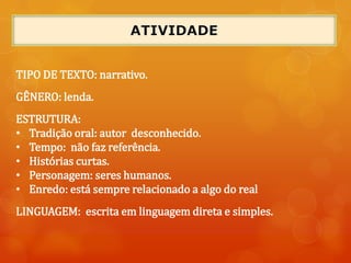TIPO DE TEXTO: narrativo.
GÊNERO: lenda.
ESTRUTURA:
• Tradição oral: autor desconhecido.
• Tempo: não faz referência.
• Histórias curtas.
• Personagem: seres humanos.
• Enredo: está sempre relacionado a algo do real
LINGUAGEM: escrita em linguagem direta e simples.
 