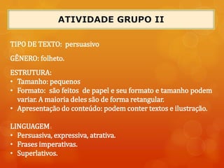 TIPO DE TEXTO: persuasivo
GÊNERO: folheto.
ESTRUTURA:
• Tamanho: pequenos
• Formato: são feitos de papel e seu formato e tamanho podem
variar. A maioria deles são de forma retangular.
• Apresentação do conteúdo: podem conter textos e ilustração.
LINGUAGEM:
• Persuasiva, expressiva, atrativa.
• Frases imperativas.
• Superlativos.
 