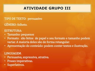 TIPO DE TEXTO: persuasivo
GÊNERO: folheto.
ESTRUTURA:
• Tamanho: pequenos
• Formato: são feitos de papel e seu formato e tamanho podem
variar. A maioria deles são de forma retangular.
• Apresentação do conteúdo: podem conter textos e ilustração.
LINGUAGEM:
• Persuasiva, expressiva, atrativa.
• Frases imperativas.
• Superlativos.
 