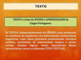 Os TEXTOS, independentemente do GÊNERO a que pertencem,
se constituem de sequências com determinadas características
linguísticas, como classe gramatical predominante, estrutura
sintática, predomínio de determinados tempos e modos
verbais, relações lógicas. Assim, dependendo dessas
características, temos os diferentes TIPOS TEXTUAIS.
TEXTO é a base do ENSINO e APRENDIZAGEM da
Língua Portuguesa.
 