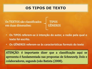 Os TEXTOS são classificados TIPOS
em duas dimensões: GÊNEROS
ATENÇÃO: é importante dizer que a classificação aqui se
apresenta é fundamentada nas propostas de Schneuwly, Dolz e
colaboradores, segundo João Batista (2008).
• Os TIPOS referem-se à intenção do autor, a razão pela qual o
texto foi escrito.
• Os GÊNEROS referem-se às características formais do texto
 