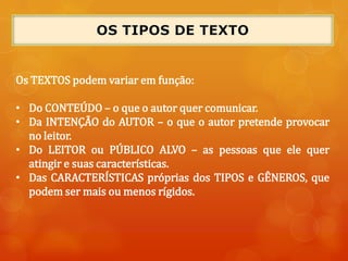 Os TEXTOS podem variar em função:
• Do CONTEÚDO – o que o autor quer comunicar.
• Da INTENÇÃO do AUTOR – o que o autor pretende provocar
no leitor.
• Do LEITOR ou PÚBLICO ALVO – as pessoas que ele quer
atingir e suas características.
• Das CARACTERÍSTICAS próprias dos TIPOS e GÊNEROS, que
podem ser mais ou menos rígidos.
 