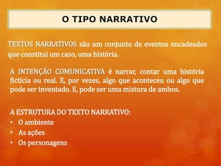 A INTENÇÃO COMUNICATIVA é narrar, contar uma história
fictícia ou real. E, por vezes, algo que aconteceu ou algo que
pode ser inventado. E, pode ser uma mistura de ambos.
TEXTOS NARRATIVOS são um conjunto de eventos encadeados
que constitui um caso, uma história.
A ESTRUTURA DO TEXTO NARRATIVO:
• O ambiente
• As ações
• Os personagens
 