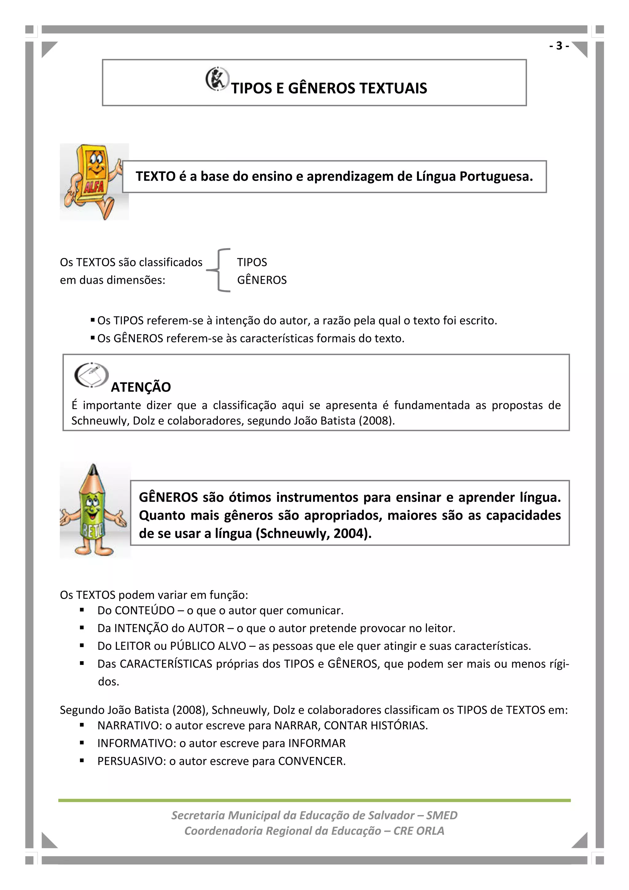 - 3 -
Secretaria Municipal da Educação de Salvador – SMED
Coordenadoria Regional da Educação – CRE ORLA
Os TEXTOS são classificados TIPOS
em duas dimensões: GÊNEROS
Os TIPOS referem-se à intenção do autor, a razão pela qual o texto foi escrito.
Os GÊNEROS referem-se às características formais do texto.
Os TEXTOS podem variar em função:
Do CONTEÚDO – o que o autor quer comunicar.
Da INTENÇÃO do AUTOR – o que o autor pretende provocar no leitor.
Do LEITOR ou PÚBLICO ALVO – as pessoas que ele quer atingir e suas características.
Das CARACTERÍSTICAS próprias dos TIPOS e GÊNEROS, que podem ser mais ou menos rígi-
dos.
Segundo João Batista (2008), Schneuwly, Dolz e colaboradores classificam os TIPOS de TEXTOS em:
NARRATIVO: o autor escreve para NARRAR, CONTAR HISTÓRIAS.
INFORMATIVO: o autor escreve para INFORMAR
PERSUASIVO: o autor escreve para CONVENCER.
TEXTO é a base do ensino e aprendizagem de Língua Portuguesa.
GÊNEROS são ótimos instrumentos para ensinar e aprender língua.
Quanto mais gêneros são apropriados, maiores são as capacidades
de se usar a língua (Schneuwly, 2004).
TIPOS E GÊNEROS TEXTUAIS
ATENÇÃO
É importante dizer que a classificação aqui se apresenta é fundamentada as propostas de
Schneuwly, Dolz e colaboradores, segundo João Batista (2008).
 