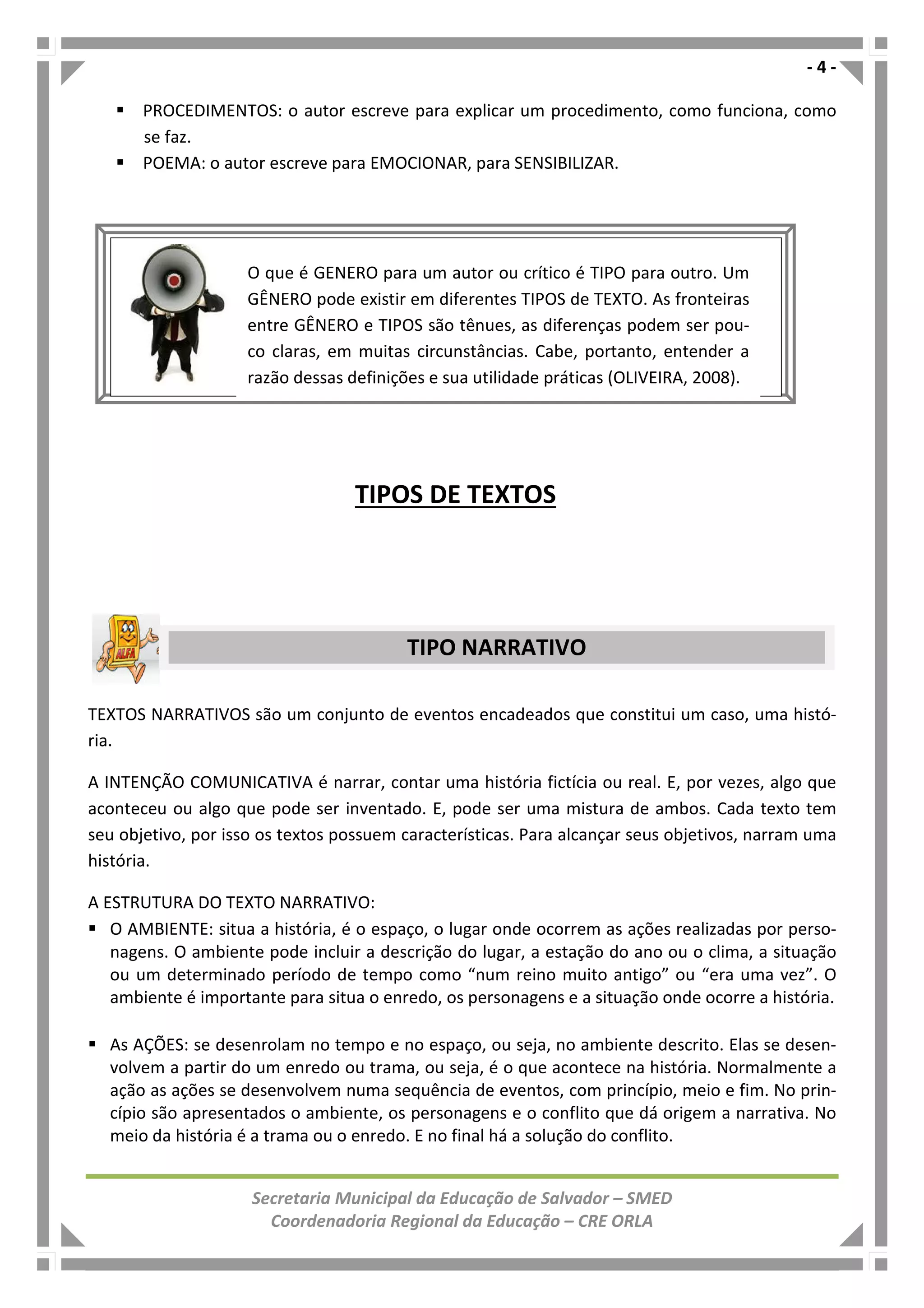 - 4 -
Secretaria Municipal da Educação de Salvador – SMED
Coordenadoria Regional da Educação – CRE ORLA
PROCEDIMENTOS: o autor escreve para explicar um procedimento, como funciona, como
se faz.
POEMA: o autor escreve para EMOCIONAR, para SENSIBILIZAR.
TEXTOS NARRATIVOS são um conjunto de eventos encadeados que constitui um caso, uma histó-
ria.
A INTENÇÃO COMUNICATIVA é narrar, contar uma história fictícia ou real. E, por vezes, algo que
aconteceu ou algo que pode ser inventado. E, pode ser uma mistura de ambos. Cada texto tem
seu objetivo, por isso os textos possuem características. Para alcançar seus objetivos, narram uma
história.
A ESTRUTURA DO TEXTO NARRATIVO:
O AMBIENTE: situa a história, é o espaço, o lugar onde ocorrem as ações realizadas por perso-
nagens. O ambiente pode incluir a descrição do lugar, a estação do ano ou o clima, a situação
ou um determinado período de tempo como “num reino muito antigo” ou “era uma vez”. O
ambiente é importante para situa o enredo, os personagens e a situação onde ocorre a história.
As AÇÕES: se desenrolam no tempo e no espaço, ou seja, no ambiente descrito. Elas se desen-
volvem a partir do um enredo ou trama, ou seja, é o que acontece na história. Normalmente a
ação as ações se desenvolvem numa sequência de eventos, com princípio, meio e fim. No prin-
cípio são apresentados o ambiente, os personagens e o conflito que dá origem a narrativa. No
meio da história é a trama ou o enredo. E no final há a solução do conflito.
TIPOS DE TEXTOS
TIPO NARRATIVO
O que é GENERO para um autor ou crítico é TIPO para outro. Um
GÊNERO pode existir em diferentes TIPOS de TEXTO. As fronteiras
entre GÊNERO e TIPOS são tênues, as diferenças podem ser pou-
co claras, em muitas circunstâncias. Cabe, portanto, entender a
razão dessas definições e sua utilidade práticas (OLIVEIRA, 2008).
 