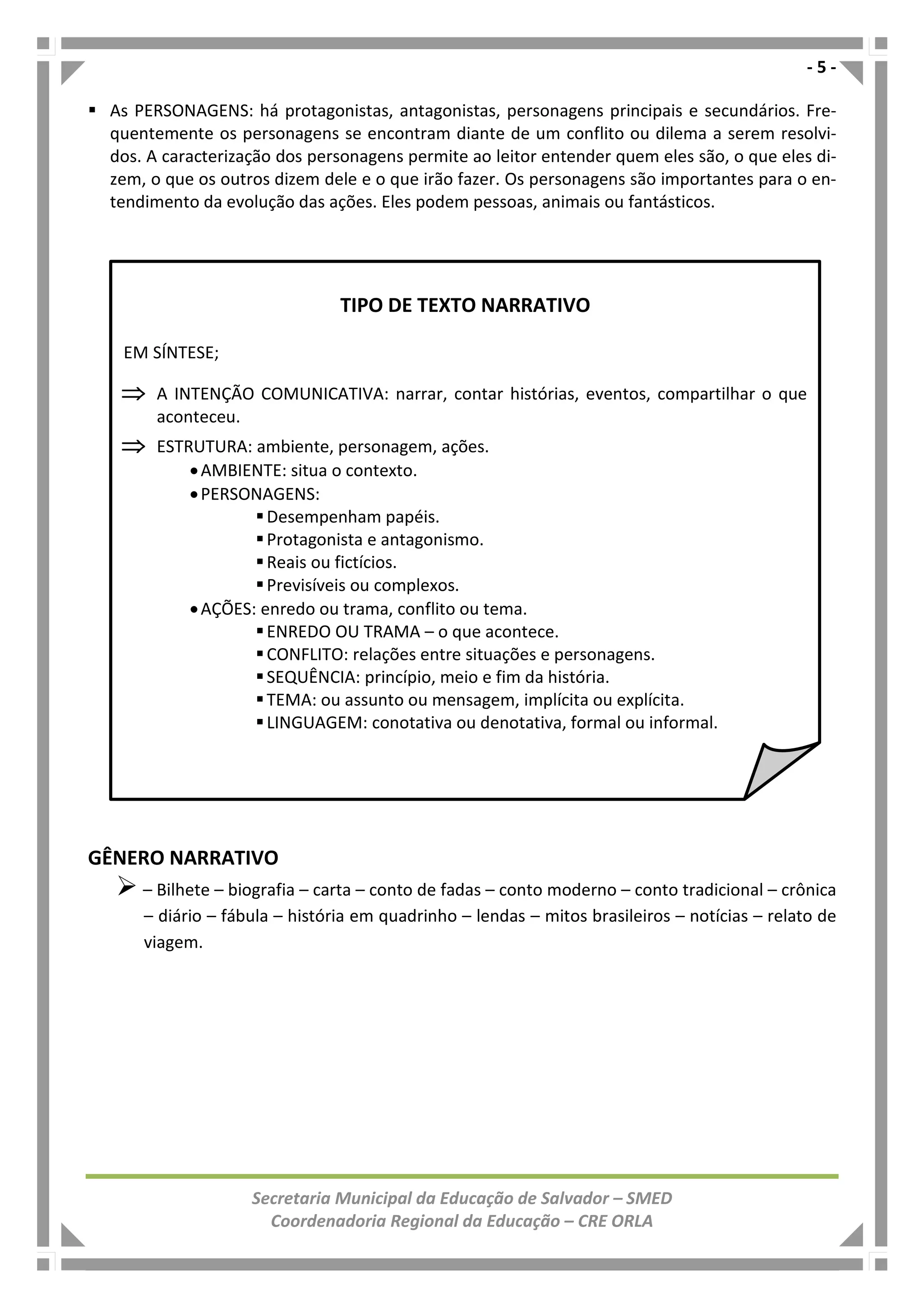 - 5 -
Secretaria Municipal da Educação de Salvador – SMED
Coordenadoria Regional da Educação – CRE ORLA
As PERSONAGENS: há protagonistas, antagonistas, personagens principais e secundários. Fre-
quentemente os personagens se encontram diante de um conflito ou dilema a serem resolvi-
dos. A caracterização dos personagens permite ao leitor entender quem eles são, o que eles di-
zem, o que os outros dizem dele e o que irão fazer. Os personagens são importantes para o en-
tendimento da evolução das ações. Eles podem pessoas, animais ou fantásticos.
GÊNERO NARRATIVO
– Bilhete – biografia – carta – conto de fadas – conto moderno – conto tradicional – crônica
– diário – fábula – história em quadrinho – lendas – mitos brasileiros – notícias – relato de
viagem.
TIPO DE TEXTO NARRATIVO
EM SÍNTESE;
⇒⇒⇒⇒ A INTENÇÃO COMUNICATIVA: narrar, contar histórias, eventos, compartilhar o que
aconteceu.
⇒⇒⇒⇒ ESTRUTURA: ambiente, personagem, ações.
•AMBIENTE: situa o contexto.
•PERSONAGENS:
Desempenham papéis.
Protagonista e antagonismo.
Reais ou fictícios.
Previsíveis ou complexos.
•AÇÕES: enredo ou trama, conflito ou tema.
ENREDO OU TRAMA – o que acontece.
CONFLITO: relações entre situações e personagens.
SEQUÊNCIA: princípio, meio e fim da história.
TEMA: ou assunto ou mensagem, implícita ou explícita.
LINGUAGEM: conotativa ou denotativa, formal ou informal.
 