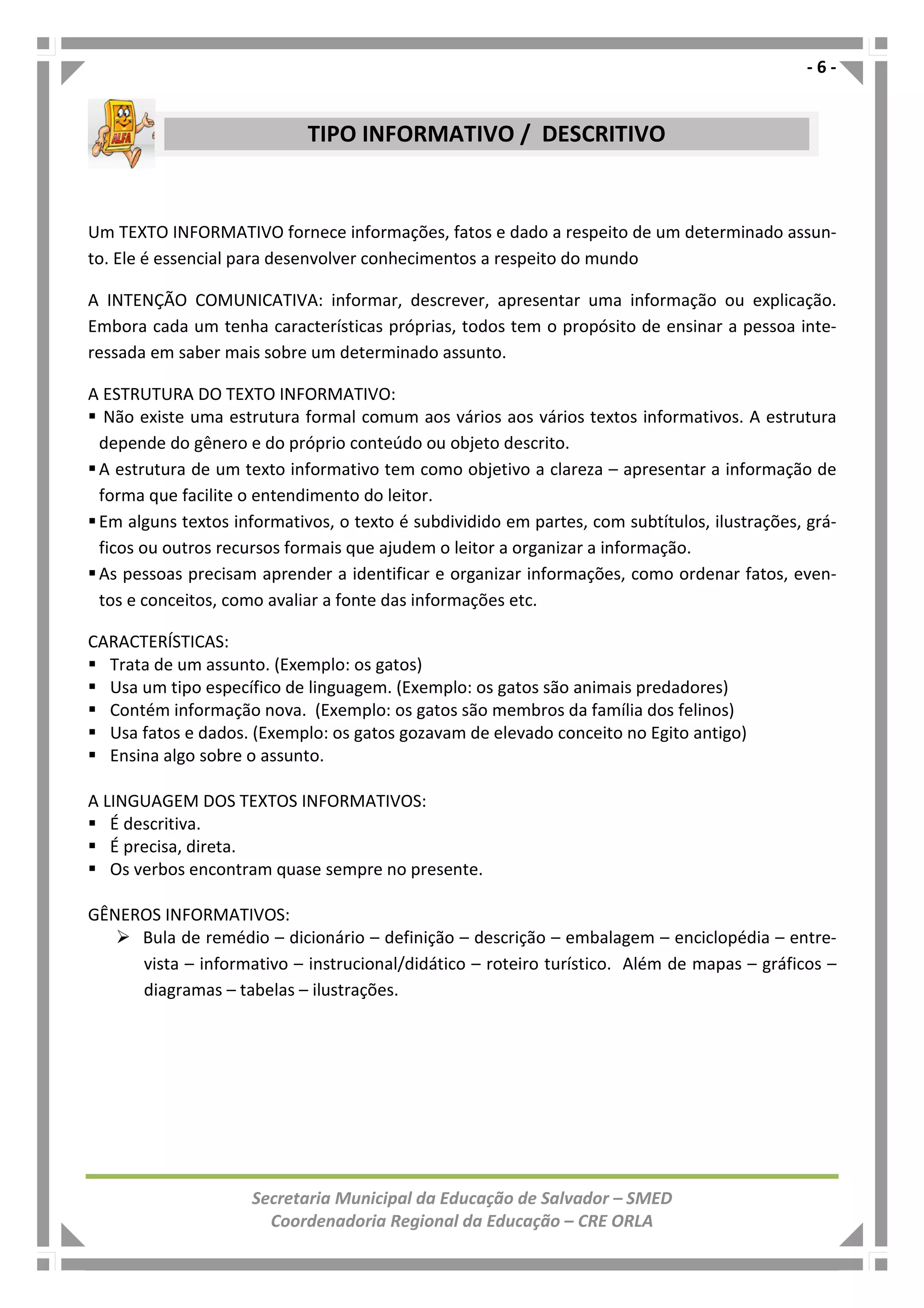 - 6 -
Secretaria Municipal da Educação de Salvador – SMED
Coordenadoria Regional da Educação – CRE ORLA
Um TEXTO INFORMATIVO fornece informações, fatos e dado a respeito de um determinado assun-
to. Ele é essencial para desenvolver conhecimentos a respeito do mundo
A INTENÇÃO COMUNICATIVA: informar, descrever, apresentar uma informação ou explicação.
Embora cada um tenha características próprias, todos tem o propósito de ensinar a pessoa inte-
ressada em saber mais sobre um determinado assunto.
A ESTRUTURA DO TEXTO INFORMATIVO:
Não existe uma estrutura formal comum aos vários aos vários textos informativos. A estrutura
depende do gênero e do próprio conteúdo ou objeto descrito.
A estrutura de um texto informativo tem como objetivo a clareza – apresentar a informação de
forma que facilite o entendimento do leitor.
Em alguns textos informativos, o texto é subdividido em partes, com subtítulos, ilustrações, grá-
ficos ou outros recursos formais que ajudem o leitor a organizar a informação.
As pessoas precisam aprender a identificar e organizar informações, como ordenar fatos, even-
tos e conceitos, como avaliar a fonte das informações etc.
CARACTERÍSTICAS:
Trata de um assunto. (Exemplo: os gatos)
Usa um tipo específico de linguagem. (Exemplo: os gatos são animais predadores)
Contém informação nova. (Exemplo: os gatos são membros da família dos felinos)
Usa fatos e dados. (Exemplo: os gatos gozavam de elevado conceito no Egito antigo)
Ensina algo sobre o assunto.
A LINGUAGEM DOS TEXTOS INFORMATIVOS:
É descritiva.
É precisa, direta.
Os verbos encontram quase sempre no presente.
GÊNEROS INFORMATIVOS:
Bula de remédio – dicionário – definição – descrição – embalagem – enciclopédia – entre-
vista – informativo – instrucional/didático – roteiro turístico. Além de mapas – gráficos –
diagramas – tabelas – ilustrações.
TIPO INFORMATIVO / DESCRITIVO
 