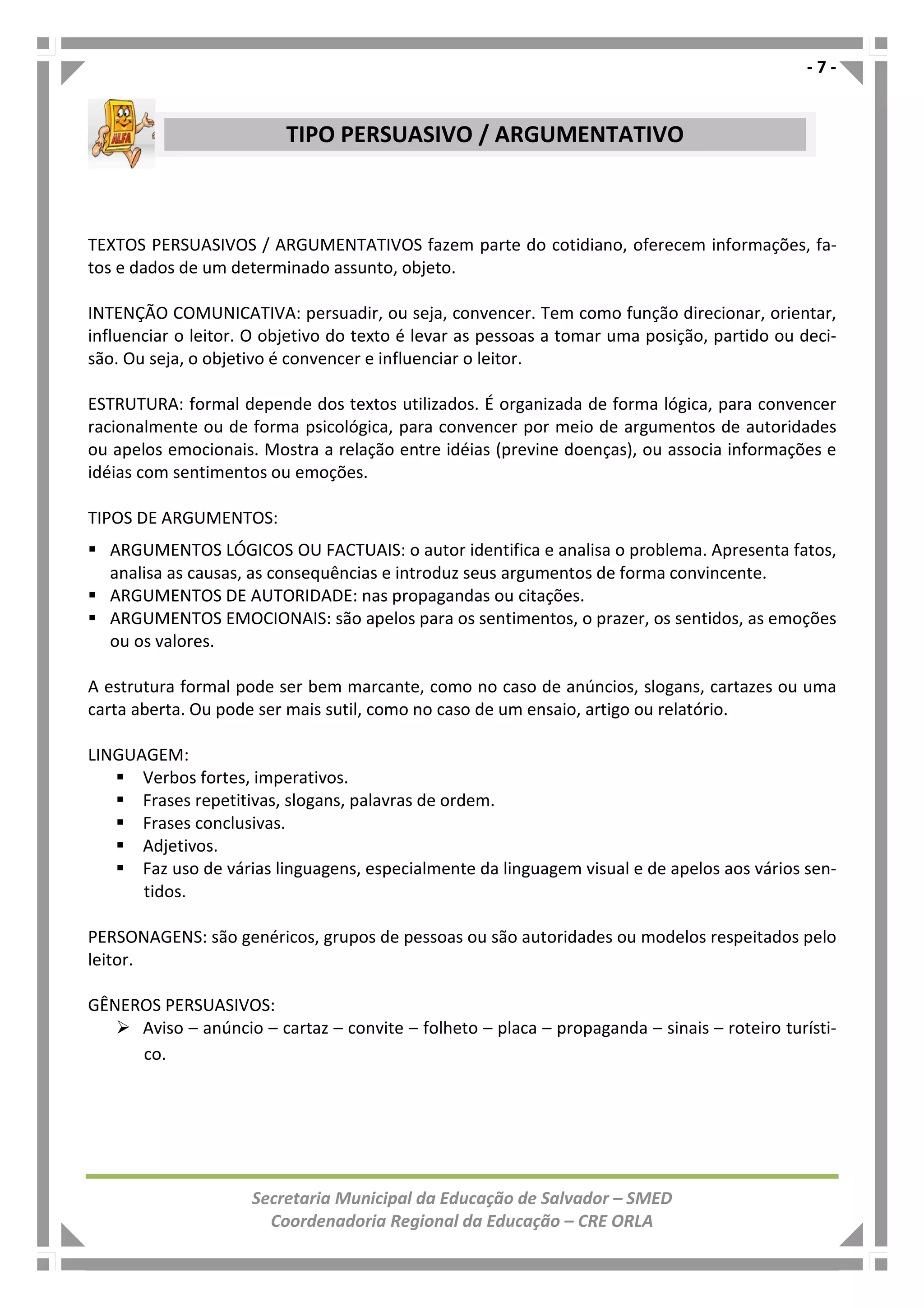 - 7 -
Secretaria Municipal da Educação de Salvador – SMED
Coordenadoria Regional da Educação – CRE ORLA
TEXTOS PERSUASIVOS / ARGUMENTATIVOS fazem parte do cotidiano, oferecem informações, fa-
tos e dados de um determinado assunto, objeto.
INTENÇÃO COMUNICATIVA: persuadir, ou seja, convencer. Tem como função direcionar, orientar,
influenciar o leitor. O objetivo do texto é levar as pessoas a tomar uma posição, partido ou deci-
são. Ou seja, o objetivo é convencer e influenciar o leitor.
ESTRUTURA: formal depende dos textos utilizados. É organizada de forma lógica, para convencer
racionalmente ou de forma psicológica, para convencer por meio de argumentos de autoridades
ou apelos emocionais. Mostra a relação entre idéias (previne doenças), ou associa informações e
idéias com sentimentos ou emoções.
TIPOS DE ARGUMENTOS:
ARGUMENTOS LÓGICOS OU FACTUAIS: o autor identifica e analisa o problema. Apresenta fatos,
analisa as causas, as consequências e introduz seus argumentos de forma convincente.
ARGUMENTOS DE AUTORIDADE: nas propagandas ou citações.
ARGUMENTOS EMOCIONAIS: são apelos para os sentimentos, o prazer, os sentidos, as emoções
ou os valores.
A estrutura formal pode ser bem marcante, como no caso de anúncios, slogans, cartazes ou uma
carta aberta. Ou pode ser mais sutil, como no caso de um ensaio, artigo ou relatório.
LINGUAGEM:
Verbos fortes, imperativos.
Frases repetitivas, slogans, palavras de ordem.
Frases conclusivas.
Adjetivos.
Faz uso de várias linguagens, especialmente da linguagem visual e de apelos aos vários sen-
tidos.
PERSONAGENS: são genéricos, grupos de pessoas ou são autoridades ou modelos respeitados pelo
leitor.
GÊNEROS PERSUASIVOS:
Aviso – anúncio – cartaz – convite – folheto – placa – propaganda – sinais – roteiro turísti-
co.
TIPO PERSUASIVO / ARGUMENTATIVO
 