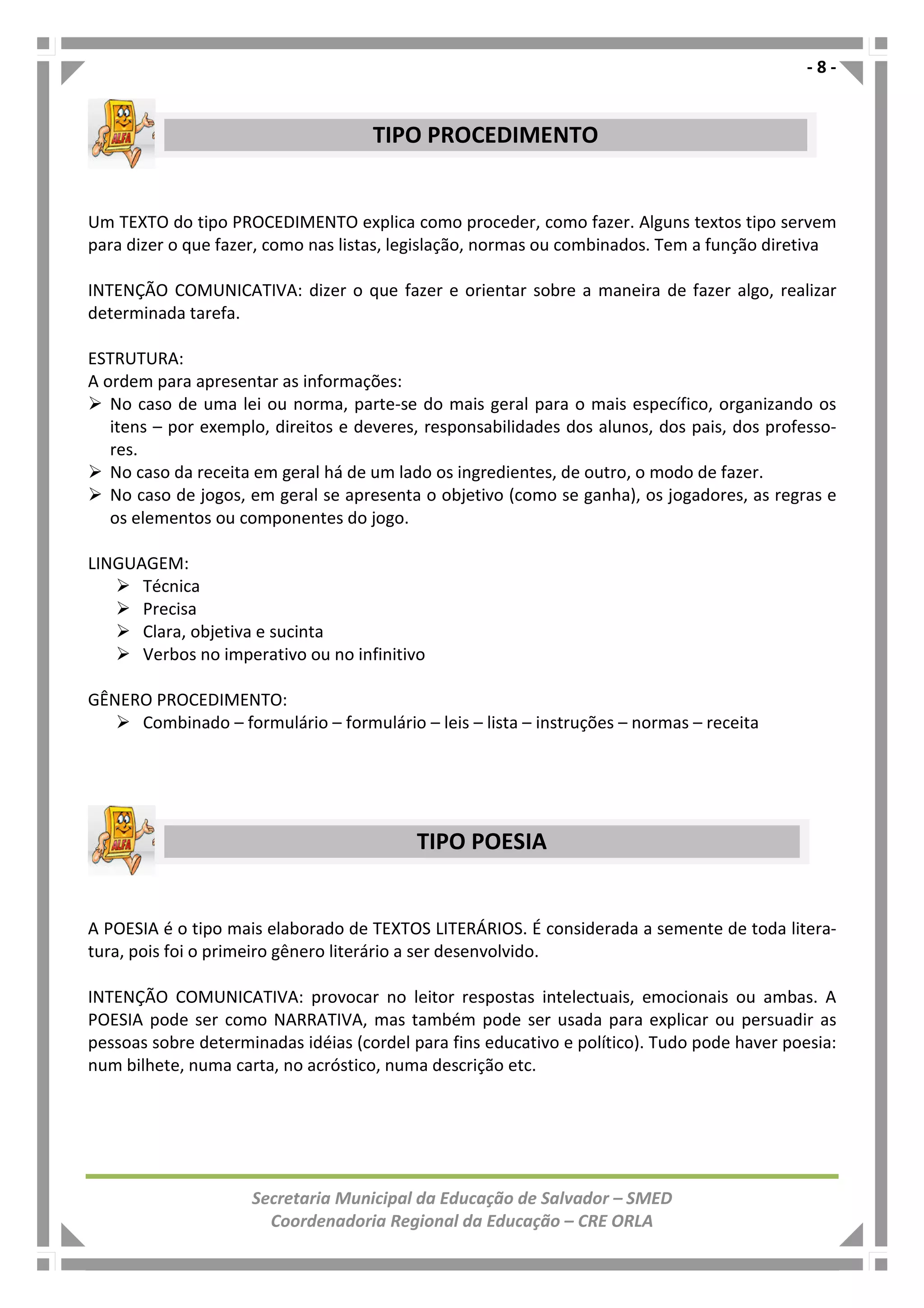 - 8 -
Secretaria Municipal da Educação de Salvador – SMED
Coordenadoria Regional da Educação – CRE ORLA
Um TEXTO do tipo PROCEDIMENTO explica como proceder, como fazer. Alguns textos tipo servem
para dizer o que fazer, como nas listas, legislação, normas ou combinados. Tem a função diretiva
INTENÇÃO COMUNICATIVA: dizer o que fazer e orientar sobre a maneira de fazer algo, realizar
determinada tarefa.
ESTRUTURA:
A ordem para apresentar as informações:
No caso de uma lei ou norma, parte-se do mais geral para o mais específico, organizando os
itens – por exemplo, direitos e deveres, responsabilidades dos alunos, dos pais, dos professo-
res.
No caso da receita em geral há de um lado os ingredientes, de outro, o modo de fazer.
No caso de jogos, em geral se apresenta o objetivo (como se ganha), os jogadores, as regras e
os elementos ou componentes do jogo.
LINGUAGEM:
Técnica
Precisa
Clara, objetiva e sucinta
Verbos no imperativo ou no infinitivo
GÊNERO PROCEDIMENTO:
Combinado – formulário – formulário – leis – lista – instruções – normas – receita
A POESIA é o tipo mais elaborado de TEXTOS LITERÁRIOS. É considerada a semente de toda litera-
tura, pois foi o primeiro gênero literário a ser desenvolvido.
INTENÇÃO COMUNICATIVA: provocar no leitor respostas intelectuais, emocionais ou ambas. A
POESIA pode ser como NARRATIVA, mas também pode ser usada para explicar ou persuadir as
pessoas sobre determinadas idéias (cordel para fins educativo e político). Tudo pode haver poesia:
num bilhete, numa carta, no acróstico, numa descrição etc.
TIPO PROCEDIMENTO
TIPO POESIA
 