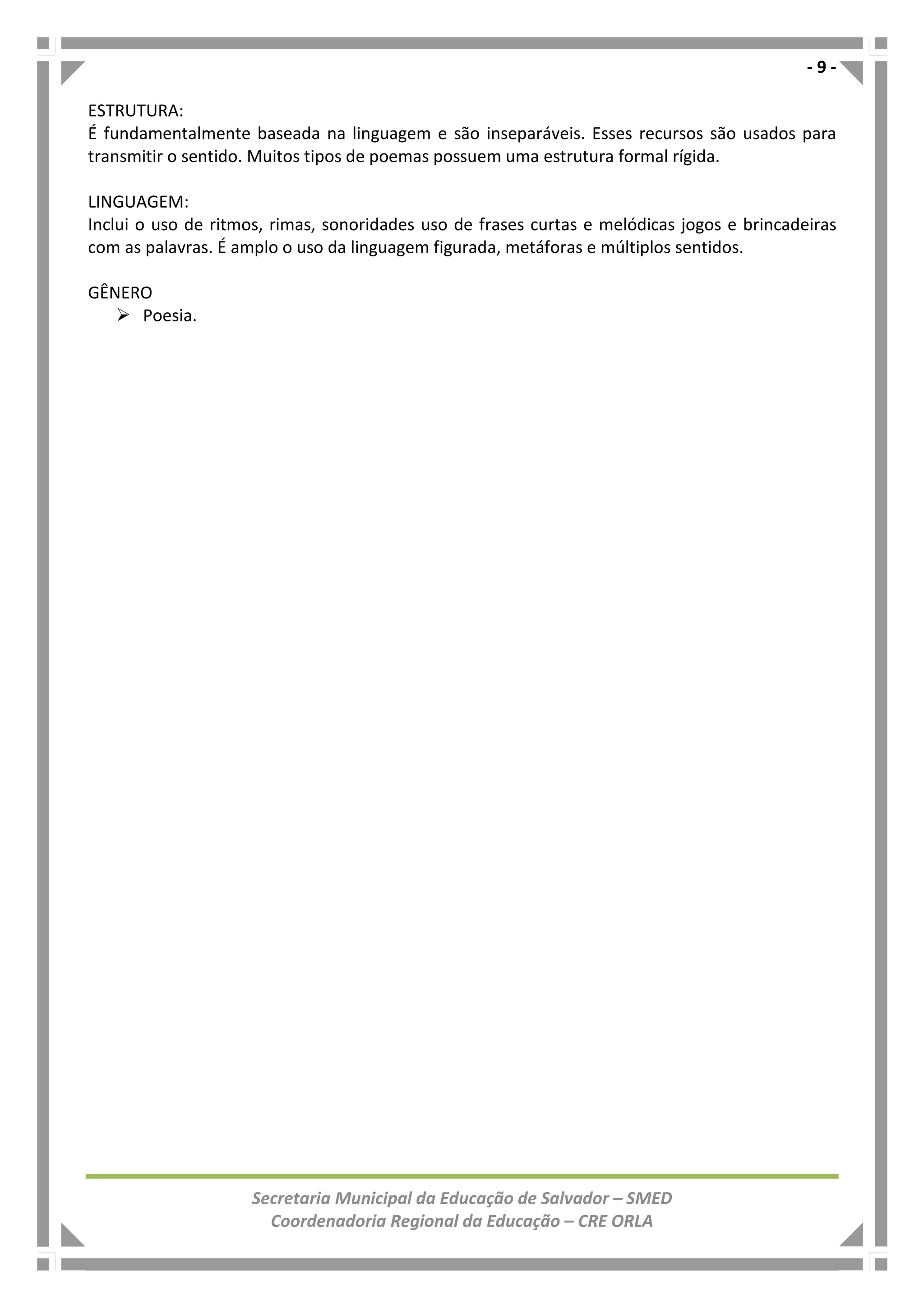 - 9 -
Secretaria Municipal da Educação de Salvador – SMED
Coordenadoria Regional da Educação – CRE ORLA
ESTRUTURA:
É fundamentalmente baseada na linguagem e são inseparáveis. Esses recursos são usados para
transmitir o sentido. Muitos tipos de poemas possuem uma estrutura formal rígida.
LINGUAGEM:
Inclui o uso de ritmos, rimas, sonoridades uso de frases curtas e melódicas jogos e brincadeiras
com as palavras. É amplo o uso da linguagem figurada, metáforas e múltiplos sentidos.
GÊNERO
Poesia.
 