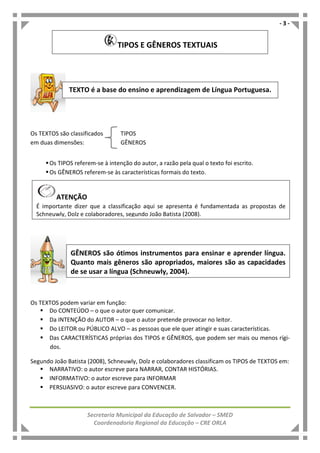 - 3 -
Secretaria Municipal da Educação de Salvador – SMED
Coordenadoria Regional da Educação – CRE ORLA
Os TEXTOS são classificados TIPOS
em duas dimensões: GÊNEROS
Os TIPOS referem-se à intenção do autor, a razão pela qual o texto foi escrito.
Os GÊNEROS referem-se às características formais do texto.
Os TEXTOS podem variar em função:
Do CONTEÚDO – o que o autor quer comunicar.
Da INTENÇÃO do AUTOR – o que o autor pretende provocar no leitor.
Do LEITOR ou PÚBLICO ALVO – as pessoas que ele quer atingir e suas características.
Das CARACTERÍSTICAS próprias dos TIPOS e GÊNEROS, que podem ser mais ou menos rígi-
dos.
Segundo João Batista (2008), Schneuwly, Dolz e colaboradores classificam os TIPOS de TEXTOS em:
NARRATIVO: o autor escreve para NARRAR, CONTAR HISTÓRIAS.
INFORMATIVO: o autor escreve para INFORMAR
PERSUASIVO: o autor escreve para CONVENCER.
TEXTO é a base do ensino e aprendizagem de Língua Portuguesa.
GÊNEROS são ótimos instrumentos para ensinar e aprender língua.
Quanto mais gêneros são apropriados, maiores são as capacidades
de se usar a língua (Schneuwly, 2004).
TIPOS E GÊNEROS TEXTUAIS
ATENÇÃO
É importante dizer que a classificação aqui se apresenta é fundamentada as propostas de
Schneuwly, Dolz e colaboradores, segundo João Batista (2008).
 