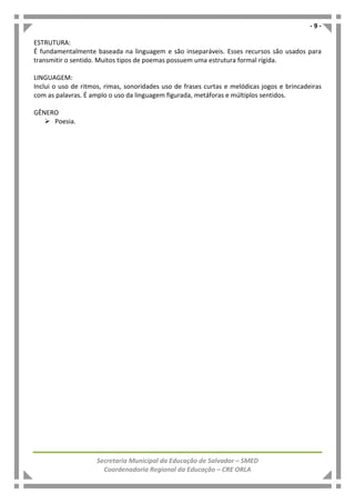 - 9 -
Secretaria Municipal da Educação de Salvador – SMED
Coordenadoria Regional da Educação – CRE ORLA
ESTRUTURA:
É fundamentalmente baseada na linguagem e são inseparáveis. Esses recursos são usados para
transmitir o sentido. Muitos tipos de poemas possuem uma estrutura formal rígida.
LINGUAGEM:
Inclui o uso de ritmos, rimas, sonoridades uso de frases curtas e melódicas jogos e brincadeiras
com as palavras. É amplo o uso da linguagem figurada, metáforas e múltiplos sentidos.
GÊNERO
Poesia.
 