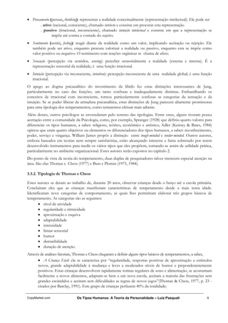 • Pensamento (pensar, thinking): representar a realidade conceitualmente (representação intelectual). Ele pode ser
       . ativo (racional, consciente), chamado intelecto e consiste em procurar esta representação
       . passivo (irracional, inconsciente), chamado intuição intelectual e consiste em que a representação se
              impõe até contra a vontade do sujeito.
• Sentimento (sentir, feeling): reagir diante da realidade como um valor, implicando aceitação ou rejeição. Ele
  também pode ser ativo, enquanto procura valorizar a realidade ou passivo, enquanto esta se impõe como
  valor positivo ou negativo. O sentimento com reações orgânicas se chama de afeto.
• Sensação (percepção via sentidos, sensing): perceber sensorialmente a realidade (externa e interna). É a
  representação sensorial da realidade; é uma função irracional.
• Intuição (percepção via inconsciente, intuition): percepção inconsciente de uma realidade global; é uma função
  irracional.
O apego ao dogma psicanalítico do investimento da libido fez estas distinções interessantes de Jung,
particularmente no caso das funções, um tanto confusas e inadequadamente distintas. Embaralhando os
conceitos de irracional com inconsciente, tornou particularmente confusas as categorias da sensação e da
intuição. Se se puder liberar da armadura psicanalítica, estas distinções de Jung parecem altamente promissoras
para uma tipologia dos temperamentos, como tentaremos efetuar mais adiante.
Além destes, outros psicólogos se enveredaram pelo terreno das tipologias. Entre estes, alguns tiveram pouca
aceitação entre a comunidade da Psicologia, como, por exemplo, Spranger (1928) que definiu quatro valores para
diferenciar os tipos humanos, a saber: religioso, teórico, econômico e artístico; Adler (Keirsey & Bates, 1984)
opinou que eram quatro objetivos ou elementos os diferenciadores dos tipos humanos, a saber: reconhecimento,
poder, serviço e vingança. William James propôs a distinção entre tough-minded e tender-minded. Outros autores,
embora baseados em teorias nem sempre satisfatórias, estão alcançando interesse e fama sobretudo por terem
desenvolvido instrumentos para medir os vários tipos que eles propõem, tornando-se assim de utilidade prática,
particularmente no ambiente organizacional. Estes autores serão expostos no capítulo 2.
Do ponto de vista da teoria do temperamento, duas duplas de pesquisadores talvez merecem especial atenção na
área. São elas Thomas e Chess (1977) e Buss e Plomin (1975, 1984).

3.3.2. Tipologia de Thomas e Chess

Estes autores se deram ao trabalho de, durante 20 anos, observar crianças desde o berço até a escola primária.
Concluíram eles que as crianças manifestam características de temperamento desde a mais tenra idade.
Identificaram nove categorias de comportamento, as quais lhes permitiram elaborar três grupos básicos de
temperamento. As categorias são as seguintes:
       • nível de atividade
       • regularidade e ritmicidade
       • aproximação e esquiva
       • adaptabilidade
       • intensidade
       • limiar sensorial
       • humor
       • distratibilidade
       • duração de atenção.
Através de análises fatoriais, Thomas e Chess chegaram a definir alguns tipos básicos de temperamentos, a saber,
      • A Criança Fácil: ela se caracteriza por “regularidade, respostas positivas de aproximação a estímulos
      novos, grande adaptabilidade à mudança e leves a moderados níveis de humor e preponderantemente
      positivos. Estas crianças desenvolvem rapidamente rotinas regulares de sono e alimentação, se acostumam
      facilmente a novos alimentos, adaptam-se bem a um nova escola, aceitam a maioria das frustrações sem
      grandes escândalos e aceitam sem dificuldades as regras de novos jogos”(Thomas & Chess, 1977, p. 23 -
      citados por Barclay, 1991). Este grupo de crianças perfazem 40% da totalidade;

CopyMarket.com                Os Tipos Humanos: A Teoria da Personalidade – Luiz Pasquali                     9
 