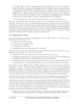 • A Criança Difícil: este grupo é definido pelos autores (Thomas & Chess, 1977, p. 23 - citados por
      Barclay, 1991) como um “grupo com irregularidade em funções biológicas, respostas negativas de esquiva
      a novos estímulos, não-adaptabilidade ou adaptabilidade lenta a mudanças e expressões intensas de humor
      e freqüentemente negativas. Estas crianças mostram rotinas irregulares de sono e alimentação, lenta
      aceitação de novos alimentos, longos períodos para adaptação a novas rotinas, pessoas ou situações e
      períodos de choro relativamente freqüentes e altos. A risada também é caracteristicamente alta. Frustração
      produz tipicamente reações manhosas violentas”. Este grupo representa 10% da população;
      • Grupo intermédio entre os dois pólos acima mencionados perfaz o restante da população (45%).
São óbvias as similaridades destes dois grupos de crianças com as concepções jungianas de extroversão e
introversão. Vários outros autores se aproveitaram destas descobertas de Thomas e Chess, desenvolvendo
instrumentos para avaliar as temperamentos das crianças. Entre eles, Martin (1984), cuja bateria foi aplicada a
crianças por uma série de outros autores (Barclay, 1987; Pullis & Cadwell, 1982; Martin, Paget & Nagle, 1983;
Martin, Drew, Gaddis, & Moseley, 1988), bem como por Burks e Rubenstein (1979) que a aplicaram a adultos.
Estas pesquisas todas revelaram importantes relações entre os tipos de Thomas e Chess com problemas infantis,
desempenho acadêmico, e dão forte suporte ao construto de temperamento.

3.3.3. Tipologia de Buss e Plomin

Estes autores partiram da definição de temperamento dada por Allport (1961), a                qual postula quatro
componentes do temperamento, a saber,
   • Atividade: o total de energia utilizada
   • Emocionalidade: intensidade de reação
   • Sociabilidade: desejo de afiliação
   • Impulsividade: responder de forma rápida ao invés de inibida.
Além disso, Buss e Plomin (1975, 1984) estabeleceram alguns critérios para discernir temperamento de outras
disposições da personalidade. Estes critérios são os seguintes:
   • Hereditariedade: uma teoria de temperamento deve mostrar um componente genético
   • Estabilidade: o temperamento deve mostrar persistência durante a vida do sujeito, como qualquer traço
     geneticamente herdado, apesar das influências do meio ambiente e aprendizagem
   • Adaptabilidade: todas as características de temperamento devem poder sofrer algum grau de modificação social
   • Presença filogenética: se é característica de temperamento ela deve ter representação também entre os animais.
Para verificar estas suas hipóteses, Buss e Plomin desenvolveram um instrumento para a pesquisa do
temperamento, o EASI - Emotionality, Activity, Sociability, Impulsivity. Dos estudos com o EASI em população
universitária e de adultos, os autores apresentam evidências fortes para a presença dos temperamentos de
emocionalidade, atividade e sociabilidade, sendo mais fraca a evidência em prol da impulsividade. Verificaram,
ainda, em estudos com crianças, a existência de correlações significativamente mais fortes de temperamento
entre crianças gêmeas do que entre crianças não-gêmeas, revelando o fundamento genético do temperamento.
Estes dados teóricos, empíricos e psicométricos mostram que o construto temperamento se apresenta ainda útil no
contexto da teoria psicológica para descrever conglomerados de comportamentos que os indivíduos manifestam.
Aliás, o interesse no estudo do temperamento nas últimas décadas tem sido extraordinário. Bates (1986) fez um
levantamento dos sumários de pesquisas que tratam do temperamento somente em crianças, realizdas entre 1967
e 1983, descobriu 162 artigos, sendo que 62% deles apareceram após 1980. Plomin (1986, p. ix), analisando os
Psychological Abstracts, conclui “desde 1970, o número de artigos sobre temperamento tem crescido na base de
50% cada 5 anos”. Strelau (1994) fez um ilustrativo apanhado dos vários enfoques que vêm sendo perseguidos
pela pesquisa no temperamento, salientando as seguintes características:
   • Temperamento cobre um número enorme de traços ou dimensões, cada qual seguido de instrumentos
     específicos de diagnóstico (Hubert, Wachs, Peters-Martin, & Gandour, 1982; Slabach, Morrow, & Wachs);


CopyMarket.com                 Os Tipos Humanos: A Teoria da Personalidade – Luiz Pasquali                       10
 