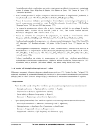 • Os métodos psicométricos predominam nos estudos experimentais na análise do temperamento, em particular
      no caso de crianças (Bates, 1986; Buss & Plomin, 1984; Plomin & Dunn, 1986; Thomas & Chess, 1977;
      Goldsmith & Rothbart);
    • Muitos estudos procuram na biogética a origem das diferenças individuais no temperamento ( Goldsmith, in
      press; Matheny & Dolan, 1980; Plomin, 1982; Ravich-Shcherbo, 1988; Torgersen, 1985);
    • Procura de mecanismos fisiológicos (psicofisiológicos, eletrofisiológicos, neuropsicológicos, bioquímicos) na
      base do temperamento, em especial no estudo do nível de estimulação (arousal) (Grayy, 1982; Schalling,
      Edman, & Asberg, 1983; Simonov, 1987; Zuckerman, 1979);
    • Os estudos do temperamento cobrem todas as idades, havendo tendência de um enfoque de estudos
      longitudinais sobre a extensão toda de uma vida (Lerner & Lerner, 1983; Plomin, Pedersen, mcclearn,
      Nesselroade, & Bergeman, 1988; Thomas & Chess, 1977);
    • Procura de constâncias nas característica do temperamento, em especial no desenvolvimento infantil
      (Giuganino & Hindley, 1982; Hagekuell, 1989; Matheny, 1983; Plomin & Dunn, 1986; Rothbart, 1986);
    • Estudos da função reguladora do temperamento com enfoque contectual e interacionista (Carey, 1985; Eliasz, 1981,
      1985; Klonowicz, 1987; Rothbart & Posner, 1985; Strelau, 1983ab; Thomas & Chess, 1977; Rothbart and Van
      Heck)
    • Função adaptativa do temperamento, em especial na família, escola e trabalho, e sua relação com desordens de
      desenvolvimento e de comportamento (Burks & Rubenstein, 1979; Carey & mcdevitt, 1989; Chess & Thomas,
      1984, 1986; Eliasz & Wrzesniewski, 1986; Klonowicz, 1985, 1987; Strelau, 1983, 1987, 1988; Talwar, Nitz,
      Lerner, & Lerner, 1982);
    • Enfoque interdisciplinar na pesquisa do temperamento, em especial entre psicólogos, psicofisiólogos,
      neuropsicólogos, geneticistas do comportamento, psiquiatras, pediatras e pedagogos (Carey & mcdevitt, 1989;
      Kohnstamm, Bates, & Rothbart, 1989; Plomin & Dunn, 1986; Strelau, Farley, & Gale, 1985, 1986).


3.3.4. Modelo psicobiológico de temperamento e caráter

Elaborando um modelo tridimensional da personalidade, desenvolvido em 1991, Cloniger, Svrakic e Przybeck (1998)
descrevem um modelo de personalidade baseado em sete dimensões, sendo quatro de temperamento (com base mais
biológica) e três de caráter (com base mais psicológica). Estas dimensões com suas sub-dimensões são as seguintes:

Temperamento:

-    Procura de novidade (novelty seeking): fator hereditário que ativa ou inicia comportamentos e se manifesta como
     - Excitação exploratória vs. Rigidez (exploratory excitability vs. Reigidity)
     - Impulsividade vs. Reflexão (impulsiveness vs. Reflection)
     - Extravagância vs. Reserva (extravagance vs. Reserve)
     - Desordem vs. Regimentação (disorderliness vs. Regimentation)

-    Fuga de injúria (harm avoidance): fator hereditário que inibe ou cessa comportamentos e se manifesta como
     - Preocupação anticipatória vs. Otimismo (anticipatory worry vs. Optimism)
     - Medo da incerteza vs. Confiança (fear of uncertainty vs. Confidence)
     - Timidez vs. Gregariedade (shyness vs. Gregariousness)
     - Fatigabilidade e astenia vs. Vigor (fatigability and asthenia vs. Vigor)




CopyMarket.com                  Os Tipos Humanos: A Teoria da Personalidade – Luiz Pasquali                       11
 