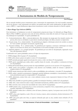 CopyMarket.com
                                                                      Título: Os Tipos Humanos: A Teoria da Personalidade
                    Todos os direitos reservados.
                                                                      Autor: Luiz Pasquali
                    Nenhuma parte desta publicação poderá ser
                                                                      Editora: CopyMarket.com, 2000
                    reproduzida sem a autorização da Editora.




                     2. Instrumentos de Medida do Temperamento
                                                                                                                Luiz Pasquali

Há no mercado brasileiro poucos instrumentos para a mensuração do temperamento. Em nível mundial, entretanto,
eles já são dezenas e estão aumentando em número, mas grande parte deles sendo reelaborações de alguns clássicos,
como o MBTI. A seguir detalharemos alguns destes instrumentos, sendo os demais elencados no final do capítulo.

1. Myers-Briggs Type Indicator (MBTI).
Este instrumento se fundamenta na teoria do temperamento proposta por Jung e foi elaborado por Briggs-Myers e
Myers (1942). O MBTI se apresenta numa série de formas diferentes; numa delas ele mede até 16 tipos que resultam
da combinação de 4 polaridades. As quatro polaridades são
1) - Extroversão (extroversion - E) vs. introversão (introversion - I): orientação da energia para fora (mundo exterior, das
        pessoas, das coisas ou atividades) ou para dentro (mundo psicológico, das idéias, emoções ou impressões)
2) - Sensação (sensing - S) vs. intuição (intuition - N): preferência por adquirir a informação através dos sentidos ou através
        do “sexto sentido” (percepção inconsciente, segundo Jung)
3) - Pensamento (thinking - T) vs. sentimento (feeling - F): preferência por organizar e estruturar a informação em termos
        lógicos ou em termos de valores, isto é, tomar decisões ou em termos da lógica ou dos valores
4) - Julgamento (judgement - J) vs. percepção (perception - P): preferência por um estilo de vida planejado, organizado ou por
        uma vida espontânea, flexível.
Combinando estas quatro polaridades, temos os 16 tipos de temperamento:
1 - ENFJ: pedagogue, líder de grupos (5% da população)
2 - INFJ: author, desejo e prazer em ajudar os outros (1% da população)
3 - ENFP: journalist, percepção aguda da motivação dos outros; a vida é um drama (5% da população)
4 - INFP: questor, capacidade para cuidar, calmo e pacífico diante do mundo, altos padrões e sentimentos de honra
       (1% da população)
5 - ENTJ: field marshall, liderar, procura posição de responsabilidade e gosta de ser um executivo (5% da população)
6 - INTJ: scientist, auto-confiante e pragmático, toma decisões com facilidade, criador de sistemas e aplicador de
       modelos teóricos (1% da população)
7 - ENTP: inventor, interesse por tudo, sensível a todas as possibilidades, não-conformista e inovador (5% da população)
8 - INTP: architect, precisão no pensamento e linguagem, percebe facilmente contradições e inconsistências, o mundo
       existe primariamente para ser compreendido (1% da população)
9 - ESTJ: administrator, contato forte com o meio ambiente externo, muito responsável, baluarte de força (13% da
       população)
10 - ISTJ: trustee, decidido em questões práticas, guardião de instituições históricas, confiável (6% da população)
11 - ESFJ: seller, o mais sociável de todos os tipos, fomentador da harmonia, anfitrião exímio (13% da população)
12 - ISFJ: conservator, estar a serviço das necessidades dos outros, fiel (6% da população)
13 - ESTP: promotor, ativo, sua presença faz as coisas acontecerem, competitivo feroz, empreendedor, gosta de causar
       sensação, negociador (13% da população)
14 - ISTP: entertainer, irradia calor e otimismo, senso de humor, charmoso, esperto, é um prazer estar com ele (13% da
       população)
15 - ESFP: artisan, ação impulsiva, a ação é fim em si mesma, corajoso, adora excitamento, domina instrumentos (5%
       da população)
16 - ISFP: artist, gosto pelas artes finas, se expressa sobretudo pela ação ou arte, sentidos muito refinados (5% da
       população).

CopyMarket.com                  Os Tipos Humanos: A Teoria da Personalidade – Luiz Pasquali                             13
 