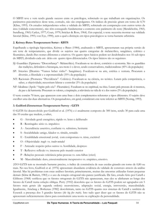 O MBTI teve e vem tendo grande sucesso entre os psicólogos, sobretudo os que trabalham em organizações. Os
parâmetros psicométicos deste teste, contudo, não são empolgantes. Os índices de precisão giram em torno de 0,70
(Kline, 1993). Os estudos independentes sobre a validade do MBTI, sobretudo em comparação com outros testes da
área (validade concorrente), não têm conseguido fundamentar a contento este parâmetro do teste (Mendelsohn, 1965;
Sundberg, 1965; Carlyn, 1977; Coan, 1979; Stricker & Ross, 1964). Em especial, o teste necessita mostrar sua validade
fatorial (Kline, 1993; von Eye, 1990), sem a qual a distinção em tipos psicológicos se torna bastante arbitrária.

2. Keirsey-Bates Temperament Sorter - KBTS
Espelhando a tipologia hipocrática, Keirsey e Bates (1984), analisando o MBTI, apresentaram sua própria versão de
um teste de temperamento, que divide os sujeitos nas quatro categorias de melancólico, sangüíneo, colérico e
fleumático, dando-lhes nomes diferentes e criativos. Os quatro tipos básicos podem ser desdobrados nos 16 sub-tipos
do MBTI, dividindo cada um deles em quatro tipos diferenciados. Os tipos básicos são os seguintes:
SJ: Guardiães (Epimeteu “Desconfiança”- Melancólico). Focalizam-se no dever, comércio e economia. São os guardiães
     das tradições, defendem a hierarquia, seu mote é o dever, sendo conservadores, tradicionalistas (45% da população)
SP: Artesões (Dionísio “Vamos beber vinho”- Sangüíneo). Focalizam-se na arte, estética e ventura. Procuram a
    diversão, a liberdade e a espontaneidade (35% da população)
NT: Racionais (Prometeu “Previdência”- Colérico). Focalizam-se na ciência, no teórico. Lutam pela competência, o
    saber, a objetividade; necessitam liderar e controlar (5% da população)
NF: Idealistas (Apolo “Aspire pelo céu”- Fleumático). Focalizam-se no espiritual, na ética. Lutam pela procura de si mesmos,
    da paz e da harmonia. Procuram os valores, a inspiração, a relevância na vida de si e dos outros (5% da população).
O teste contém 70 itens, que aparecem com uma frase e dois complementos referentes a tipos diferentes. O sujeito deve
escolher uma das duas alternativas. Os pesquisadores, em geral, consideram este teste inferior ao MBTI (Noring, 1993).

3. Guilford-Zimmerman Temperament Survey - GZTS
O GZTS foi desenvolvido por Guilford et al. (1976) e é atualmente composto de 300 itens, sendo 30 para cada uma
das 10 escalas que medem, a saber,
•     G - Atividade geral: energético, rápido vs. lento e deliberado
•     R - Restringido: sério vs. impulsivo
•     A - Ascendência: assertivo, confiante vs. submisso, hesitante
•     S - Sociabilidade: amigo, falador vs. tímido, retraído
•     E - Estabilidade emocional: jovial, com compostura vs. triste, excitável
•     O - Objetividade: tough- vs. tender-minded
•     F - Amizade: respeito pelos outros vs. hostilidade, desprezo
•     T - Reflexivo: reflexão vs. interesse pelo mundo exterior
•     P - Relações pessoais: tolerância pelas pessoas vs. cata-falhas (cricri)
•     M - Masculinidade: duro, emocionalmente inexpressivo vs. empático, emotivo.
{©O GZTS tem se mostrado bastante preciso, o índice de consistência de suas escalas girando em torno de 0,80 ou
mais. No seu livro, Guilford et al. (1976) apresentam abundante evidência da validade de construto através da análise
fatorial. Mas há problemas com estas análises fatoriais; primeiramente, muitas das amostras utilizadas foram pequenas
demais (Kline & Barrett, 1983) e o uso da rotação ortogonal não parece justificada. De fato, estudo feito por Cattell e
Gibbons (1968) verificou que os fatores ortogonais do GZTS não apareceram, mas eles se alinharam ao longo dos
fatores de Cattell numa solução oblíqua. Perry (1952) descobriu que os fatores do GZTS podem ser agrupados em 5
fatores mais gerais (de segunda ordem): neuroticismo, adaptação social, energia, introversão, masculinidade.
Igualmente, Amelang e Borkenau (1982) descobriram, tanto no GZTS quanto nos sistemas de Cattell e também de
Eysenck a presença dos 5 grandes fatores (the big five traits). Isto tudo quer dizer que os fatores do GZTS não se
apresentam suficientemente claros para constituírem uma teoria ou explicação da personalidade.

CopyMarket.com                 Os Tipos Humanos: A Teoria da Personalidade – Luiz Pasquali                         14
 