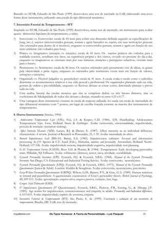 Baseado no STAR, Eduardo de São Paulo (1999) desenvolveu uma tese de mestrado na UnB, elaborando uma nova
forma deste instrumento, utilizando uma escala do tipo diferencial semântico.

7. Inventário Fatorial de Temperamento - IFT
Inspirado no STAR, Eduardo de São Paulo (1999) desenvolveu, numa tese de mestrado, um instrumento para avaliar
quatro dimensões bipolares de temperamento, a saber,
1)   Introversão vs. Extroversão: escala de 43 itens para cobrir esta dimensão definida segundo as especificações de
     Jung, isto é, sujeitos introververtidos pensam, sentem e agem baseados no sujeito, em suas motivações pessoais
     (são orientados para dentro de si mesmos), enquanto os extrovertidos pensam, sentem e agem em função do seu
     meio ambiente (são voltados para fora);
2)   Prático vs. Imaginativo (sensação vs. intuição): escala de 45 itens. Os sujeitos práticos são voltados para a
     realidade exterior, acreditam nos fatos, na experiência própria e dos outros, vivendo no presente do dia-a-daí,
     enquanto os imaginativos se orientam mais por suas fantasias, intuições e percepções subjetivas, vivendo mais
     para o futuro;
3)   Pensamento vs. Sentimento: escala de 46 itens. Os sujeitos orientados pelo pensamento vive de idéias, se guiam
     pela objetividade e pelas regras, enquanto os orientados pelo sentimento vivem mais em função de valores,
     sensações e emoções;
4)   Organizado vs. Flexível (julgador vs. percebedor): escala de 41 itens. A escala avalia o modo como o indivíduo
     determina os acontecimentos relativos à sua vida pessoal e profissional. Os organizados planejam tudo na vida,
     gostam de ordem e previsibilidade, enquanto os flexíveis deixam as coisas correr, detestando planejar e prever
     tudo na vida.
5)   Uma análise fatorial das escalas mostrou que elas se compõem dedois ou três fatores distintos, mas os
     coeficientes de fidedignidade de todos eles deixam a desejar, situando-se entre 0,55 a 0,77.
6)   Uma vantagem deste instrumento consiste na escala de resposta utilizada: foi usada um escala de intensidade do
     tipo diferencial semântico com 7 pontos, em lugar de escolha forçada corrente na maioria dos instrumentos de
     temperamento.

8. Outros Instrumentos (Strelau, 1994):
1)  Adolescenten Temperament Lijst (ATL). Feij, J.A. & Kuiper, C.D. (1984). ATL Handleiding: Adolescenten
    Temperament Lijst. Lisse, Holland: Swets & Zeitlinger. Avalia: extraversão, emocionalidade, impulsividade,
    procura de sensação (sensation-seeking).
2) Affect Intensity Measure (AIM). Larsen, R.J. & Diener, E. (1987). Affect intensity as an individual difference
    characteristic: A review. Journal of Research in Personality, 21, 1-39. Avalia: intensidade do afeto.
3) Barratt Impulsiveness Scale (BIS-10). Barrat, E.S. (1985). Impulsiveness subtraits: Arousal and information
    processing. In J.T. Spence & C.E. Izard (Eds.), Motivation, emotion, and personality. Amsterdam, Holland: North-
    Holland, 137-146. Avalia: impulsividade motora, impulsividade cognitiva, impulsividade non-planning.
4) EAS Temperament Survey (EASTS). Buss A.H. & Plomin, R. (1984). Temperament: Early developing personality
    traits. Hillsdale, NJ: Erlbaum. Avalia: sofrimento (distress), temor, raiva, atividade, sociabilidade.
5) Eysenck Personality Inventory (EPI). Eysenck, H.J. & Eysenck, S.B.G. (1968). Manual of the Eysenck Personality
    Inventory. San Diego, CA: Educational and Industrial Testing Service. Avalia: extroversão, neuroticismo.
6) Eysenck Personality Questionnaire (EPQ). Eysenck, H.J. & Eysenck, S.B.G. (1975). Manual of the Eysenck Personality
    Questionnaire (Junior & Adult). London: Hodder & Stoughton. Avalia: extroversão, neuroticismo, psicotismo.
7) Gray-Wilson Personality Questionnaire (GWPQ). Wilson, G.D., Barrett, P.T., & Gray, G.A. (1989). Human reactions
    to reward and punishment: A questionnaire examination of Gray’s personality theory. British Journal of Psychology,
    80, 509-515. Avalia: aproximação, esquiva ativa, esquiva passiva, extinção, luta, fuga.
8) Gregorc Style Delineator (GSD).
9) I7 Impulsiveness Questionnaire (I7 Questionnaire). Eysenck, S.B.G., Pearson, P.R., Easting, G., & Allsopp, J.F.
    (1985). Age norms for impulsiveness, venturesomeness and empathy in adults. Personality and Individual differences,
    6, 613-619. Avalia: impulsividade, espírito de aventura, empatia.
10) Inventário Fatorial de Temperamento (IFT). São Paulo, E. de (1999). Construção e validação de um inventário de
    temperamento. Brasília, DF: UnB, tese de mestrado.


CopyMarket.com                Os Tipos Humanos: A Teoria da Personalidade – Luiz Pasquali                     16
 