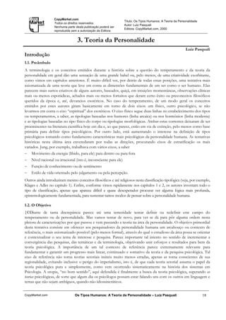 CopyMarket.com
                                                                   Título: Os Tipos Humanos: A Teoria da Personalidade
                   Todos os direitos reservados.
                                                                   Autor: Luiz Pasquali
                   Nenhuma parte desta publicação poderá ser
                                                                   Editora: CopyMarket.com, 2000
                   reproduzida sem a autorização da Editora.


                                  3. Teoria da Personalidade
                                                                                                              Luiz Pasquali
Introdução
1.1. Preâmbulo
A terminologia e os conceitos emitidos durante a história sobre a questão do temperamento e da teoria da
personalidade em geral dão uma sensação de uma grande babel ou, pelo menos, de uma criatividade exorbitante,
como vimos em capítulos anteriores. É muito difícil ver, por detrás de todas essas posições, uma tentativa mais
axiomatizada de uma teoria que leve em conta as dimensões fundamentais de um ser como o ser humano. Elas
parecem mais surtos criativos de alguns autores, baseados, quiçá, em intuições momentâneas, observações clínicas
mais ou menos esporádicas, achados mais ou menos fortuitos que deram certo êxito ou preconceitos filosóficos
queridos da época e, até, devaneios esotéricos. No caso do temperamento, de um modo geral os conceitos
emitidos por estes autores giram basicamente em torno de dois eixos: um físico, outro psicológico, se não
levarmos em conta o eixo “espiritual” dos esotéricos. O eixo físico segue duas linhas no estabelecimento dos tipos
ou temperamentos, a saber, as tipologias baseadas nos humores (linha arcaica) ou nos hormônios (linha moderna)
e as tipologias baseadas no tipo físico do corpo ou tipologias morfológicas. Ambas estas correntes deixaram de ser
proeminentes na literatura científica hoje em dia e, ao que parece, estão em via de extinção, pelo menos como base
primária para definir tipos psicológicos. Por outro lado, está aumentando o interesse na definição de tipos
psicológicos tomando como fundamento características mais psicológicas da personalidade humana. As tentativas
históricas nesta última área enveredaram por todas as direções, procurando eixos de estratificação os mais
variados. Jung, por exemplo, trabalhava com vários eixos, a saber
−   Movimento da energia (libido, para ele) para dentro ou para fora
−   Nível racional ou irracional (isto é, inconsciente para ele)
−   Função de conhecimento ou de sentimento
−   Estilo de vida orientado pelo julgamento ou pela percepção.
Outros ainda introduziram mesmo conceitos filosóficos e até religiosos nesta classificação tipológica (veja, por exemplo,
Klages e Adler no capítulo 1). Enfim, conforme vimos rapidamente nos capítulos 1 e 2, os autores inventam todo o
tipo de classificação, apenas que aparece difícil e quase desesperador procurar ver alguma lógica mais profunda,
epistemologicamente fundamentada, para sustentar tantos modos de pensar sobre a personalidade humana.

1.2. O Objetivo
{©Diante de tanta discrepância parece até uma temeridade tentar definir ou redefinir este campo do
temperamento ou da personalidade. Mas vamos tentar de novo, para ver se dá para pôr alguma ordem nesta
pletora de caracterizações por que passou e vem passando a teoria na área da personalidade. O objetivo primordial
desta tentativa consiste em oferecer aos pesquisadores da personalidade humana um arcabouço ou contexto de
referência, o mais axiomatizado possível (pelo menos formal), através do qual o estudioso da área possa se orientar
e contextualizar o seu tema de interesse e pesquisa. Parece importante tal intento no sentido de incrementar a
convergência das pesquisas, das temáticas e da terminologia, objetivando unir esforços e resultados para bem da
teoria psicológica. A importância de um tal contexto de referência parece extremamente relevante para
fundamentar e garantir um progresso mais linear, continuado e somativo da teoria e da pesquisa psicológica. Tal
eixo de referência não torna teorias setoriais inúteis muito menos erradas, apenas as torna conscientes de sua
regionalidade, evitando inclusive o perigo do imperialismo, isto é, de que cada teoria setorial assuma o papel da
teoria psicológica pura e simplesmente, como vem ocorrendo sistematicamente na história dos sistemas em
Psicologia. A utopia, “no bom sentido”, aqui defendida é finalmente a busca da teoria psicológica, superando as
teorias psicológicas, de sorte que algum dia os psicólogos possam estar falando uns com os outros em linguagem e
temas que não sejam ambíguos, quando não idiossincráticos.


CopyMarket.com                   Os Tipos Humanos: A Teoria da Personalidade – Luiz Pasquali                             18
 
