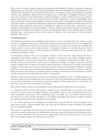 Aliás, a teoria a ser exposta a seguir vai parecer um entrosamento de obviedades. Por serem assim, parece também que
ninguém quis pô-las junto. Mas a força da teoria é precisamente entrosar tais obviedades que o saber humano criou ou
descobriu sobre ele próprio. Este entrosamento de fatos sobre o ser humano visa evitar os intermináveis e frustrantes
modismos que seguidamente surgem dentro da Psicologia, como os atuais Big-5, a Inteligência Emocional e outros
tantos, que no final das contas tornam ridículo o papel do psicólogo no campo da ciência. Não que esses modismos
estejam errados; apenas, o erro está em querer fazer desses recortes simplesmente a teoria da personalidade, sem se
darem conta que são recortes; por mais legítimos e úteis que eles sejam para o conhecimento e a prática em Psicologia,
são sempre recortes e seus proponentes deveriam ser capazes de se conscientizar e definir os limites de tais recortes. Os
modismos surgem justamente porque falta em Psicologia um quadro de referência para a criatividade, às vezes
exorbitante, dos psicólogos em sua área de pesquisa. A presente teoria quer precisamente procurar um tal quadro de
referência para dar sentido a estes modismos e mostrar sua regionalidade. Agora, a teoria vai parecer pôr em evidência
obviedades que o saber humano coletou sobre si mesmo na história e, por serem assim, vão de início parecer
irrelevantes. Mas, vamos lá.

1.3. Os Pressupostos
O problema para procurar uma tal redefinição acima proposta é o ponto de partida. Que eixos existem, os quais
possam ser considerados básicos para a descrição do comportamento humano, levando em conta a totalidade do
seu ser? “A totalidade do ser humano” já nos coloca numa sinuca. Isto porque posso entender esta totalidade num
sentido rigoroso e, então, todas as dimensões que o conhecimento humano, ou até além dele, tem sobre tal
realidade devem entrar em jogo; ou, então, entendo por totalidade do ser humano aquelas dimensões que a ciência
empírica pode conceber e estudar.
O conhecimento humano sobre este ser chamado “homem” provém de fontes muito distintas. De fato, o
conhecimento denominado científico (as ciências empíricas) se interessa por este homem (biologia, química,
ciências humanas e sociais em geral, obviamente a psicologia), mas também o conhecimento metafísico, isto é, a
filosofia, se interessa pelo mesmo ser, assim como o conhecimento teológico (a teologia) se interessa e pretende
produzir verdades sobre este mesmo ser humano. Todas estas formas de conhecimento se baseiam em métodos de
produzir o conhecimento que não são uns redutíveis aos outros, além de possuírem critérios diferentes, e também
irredutíveis uns aos outros, para demonstrarem a legitimidade das verdades que produzem. As ciências e a filosofia
tratam do homem como, digamos, ser natural, enquanto a teologia a considera como ser sobrenatural, ou melhor,
considera nele uma dimensão de caráter não-natural (= sobrenatural)1.
Partindo da suposição razoável de que todos estes conhecimentos são legítimos, e este é o grande pressuposto no
momento, surgem então de imediato, pelo menos, duas visões, talvez não contraditórias, mas muito distintas sobre
este ser humano. Poderíamos chamar uma das visões de concepção do “Homo philosophicus” (a das ciências e da
filosofia) e a outra do “Homo theologicus” (a da teologia).
Deste alerta já surgem dois pontos de partida para a nossa problemática do conhecimento do ser humano:
1) Partindo da visão do “Homo philosophicus”, verificamos que a filosofia define o ser humano como animal
racional (ou se quiser, macaco ou primata racional), e ali já podemos talvez ter uma das dimensões necessárias a
serem consideradas neste contexto. Desta consideração segue, na verdade, que o ser humano tem, pelo menos,
dois níveis de ser, a saber, um físico (biológico) e outro psíquico (psicológico); do contrário, o adjetivo “racional”
não significaria nada de substantivo na definição do ser humano.
2) Se, contudo, partirmos de uma definição mais ampla ainda, ou seja, da visão do “Homo theologicus”, deve
entrar neste contexto a dimensão espiritual. Neste caso, além das duas dimensões acima assinaladas, esta espiritual
deve ser considerada também.
Aliás, você viu na introdução deste tema, que estas três dimensões do ser humano já foram utilizadas para definir e
caracterizar teorias de temperamento. O problema com essas teorias é que elas tornam uma das dimensões como a
única e exclusiva, deixando as outras de fora ou em segundo plano. Por que não levar em conta as três e montar
uma teoria completa, na qual as três dimensões têm seu dizer?



1
  Uma discussão mais elaborada sobre a epistemologia do saber pode ser encontrada no capítulo 1 do livro “Delineamento de pesquisa
científica” (L. Pasquali, org., 2000).

CopyMarket.com                     Os Tipos Humanos: A Teoria da Personalidade – Luiz Pasquali                                19
 