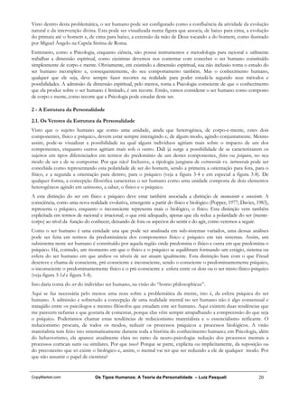 Visto dentro desta problemática, o ser humano pode ser configurado como a confluência da atividade da evolução
natural e da intervenção divina. Esta pode ser visualizada numa figura que associa, de baixo para cima, a evolução
do primata até o homem e, de cima para baixo, a extensão da mão de Deus tocando a do homem, como ilustrado
por Miguel Ângelo na Capela Sistina de Roma.
Entretanto, como a Psicologia, enquanto ciência, não possui instrumentos e metodologia para racional e utilmente
trabalhar a dimensão espiritual, como cientistas devemos nos contentar com conceber o ser humano constituído
simplesmente de corpo e mente. Obviamente, em existindo a dimensão espiritual, sua não inclusão torna o estudo do
ser humano incompleto e, consequentemente, do seu comportamento também. Mas o conhecimento humano,
qualquer que ele seja, deve sempre fazer recortes na realidade para poder estudá-la segundo seus métodos e
possibilidades. A admissão da dimensão espiritual, pelo menos, torna a Psicologia consciente de que o conhecimento
que ela produz sobre o ser humano é limitado, é um recorte. Então, vamos considerar o ser humano como composto
de corpo e mente, como recorte que a Psicologia pode estudar deste ser.

2 - A Estrutura da Personalidade

2.1. Os Vetores da Estrutura da Personalidade
Visto que o sujeito humano age como uma unidade, ainda que heterogênea, de corpo-e-mente, estes dois
componentes, físico e psíquico, devem estar sempre interagindo e, de algum modo, agindo conjuntamente. Mesmo
assim, pode-se visualizar a possibilidade na qual alguns indivíduos agiriam mais sobre o impacto de um dos
componentes, enquanto outros agiriam mais sob o outro. Dali já surge a possibilidade de se caracterizarem os
sujeitos em tipos diferenciados em termos do predomínio de um destes componentes, físico ou psíquico, no seu
modo de ser e de se comportar. Por que não? Inclusive, a tipologia jungiana de extroversão vs. introversão pode ser
concebida como representando esta polaridade de ser do homem, sendo a primeira a orientação para fora, para o
físico, e a segunda a orientação para dentro, para o psíquico (veja a figura 3-4 e em especial a figura 3-8). De
qualquer forma, a concepção filosófica caracteriza o ser humano como uma unidade composta de dois elementos
heterogêneos agindo em uníssono, a saber, o físico e o psíquico.
A esta distinção do ser em físico e psíquico deve estar também associada a distinção de inconsciente e consciente. A
consciência, como uma nova realidade evolutiva, emergente a partir do físico e biológico (Popper, 1977; Davies, 1983),
representa o psíquico, enquanto o inconsciente representa mais o biológico, o físico. Esta distinção vem também
explicitada em termos de racional e irracional; o que está adequado, apenas que ela reduz a polaridade do ser (mente-
corpo) ao nível da função do conhecer, deixando de fora os aspectos do sentir e do agir, como veremos a seguir.
Como o ser humano é uma entidade una que pode ser analisada em sub-sistemas variados, uma dessas análises
pode ser feita em termos da predominância dos componentes físico e psíquico em tais sistemas. Assim, um
subsistema neste ser humano é constituído por aquela região onde predomina o físico e outra em que predomina o
psíquico. Há, contudo, um momento em que o físico e o psíquico se equilibram formando um estágio, sistema ou
esfera do ser humano em que ambos os níveis de ser atuam igualmente. Esta distinção bate com o que Freud
descreve e chama de consciente, pré-consciente e inconsciente, sendo o consciente o predominantemente psíquico,
o inconsciente o predominantemente físico e o pré-consciente a esfera entre os dois ou o ser misto físico-psíquico
(veja figura 3-1d e figura 3-4).
Isto daria conta do ser do indivíduo ser humano, na visão do “homo philosophicus”.
Aqui se faz necessária pelo menos uma nota sobre a problemática da mente, isto é, da esfera psíquica do ser
humano. A admissão e sobretudo a concepção de uma realidade mental no ser humano não é algo consensual e
tranqüilo entre os psicólogos e mesmo filósofos que estudam este ser humano. Aqui existem duas tendências que
me parecem nefastas e que gostaria de comentar, porque elas vêm sempre atrapalhando a compreensão do que seja
o psíquico. Poderíamos chamar estas tendências de reducionismo materialista e o essencialismo reificante. O
reducionismo procura, de todos os modos, reduzir os processos psíquicos a processos biológicos. A visão
materialista tem feito isto sistematicamente durante toda a história do conhecimento humano; em Psicologia, além
do behaviorismo, ela aparece atualmente clara no ramo da neuro-psicologia: redução dos processos mentais a
processos corticais sutis ou similares. Por que isso? Porque se parte, explícita ou implicitamente, da suposição ou
do preconceito que só existe o biológico e, assim, o mental vai ter que ser reduzido a ele de qualquer modo. Por
que não assumir o papel de cientista?


CopyMarket.com                 Os Tipos Humanos: A Teoria da Personalidade – Luiz Pasquali                       20
 