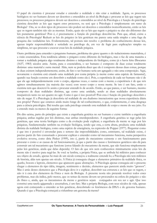 O papel do cientista é procurar estudar e entender a realidade e não criar a realidade. Agora, os processos
biológicos no ser humano devem ser descritos e entendidos ao nível da Biologia e procurar as leis que regem tais
processos; os processos psíquicos devem ser descritos e entendidos ao nível da Psicologia e é função do psicólogo
cientista descobrir as leis que regem estes processos, ou será que a Psicologia é simplesmente um ramo da
Biologia? Ora, se os dois tipos de processos não podem ser descritos e entendidos isomorficamente, então as leis
que os regem também não são as mesmas. Então, quais são as leis que regem o psíquico se elas são diferentes das
leis puramente genéticas? Pois é, é precisamente a função do psicólogo descobri-las. Para que, afinal, existe a
ciência da Psicologia? Reduzir as leis do psíquico às leis genéticas me parece uma saída simples e uma fuga da
pesquisa das verdadeiras leis. Evidentemente, tal postura não resolve o problema do conhecimento dessas leis,
apenas impõe responsabilidade e seriedade no psicólogo de, em vez de fugir para explicações simples ou
simplistas, ter que procurar e escavar essas leis da realidade psíquica.
Outro problema para entender o psiquismo humano, problema tão grave quanto o do reducionismo materialista, é
a visão essencialista. Esta tendência admite o psíquico como diferente do biológico, mas o faz de uma maneira a
tornar a realidade psíquica algo totalmente distinto e independente do biológico, como já o havia feito Descartes
(1637, 1983) séculos atrás. Assim, para o essencialista, o ser humano é composto de duas coisas totalmente
distintas: uma material e outra mental. Aliás, nem se poderia dizer que ele é composto dessas duas coisas, porque
as duas existem independentemente; assim, de fato o ser humano seria um agregado e não uma composição. Aqui,
novamente o cientista está criando uma realidade por conta própria (a mente como uma espécie de fantasma!),
quando sua função consiste em descobrir a realidade como ela é. Pois, a experiência de cada ser humano não é de
que ele age independentemente com o corpo, algumas vezes, e outras com a mente; a experiência é de que nós
agimos simultaneamente (na maioria das vezes) com nosso corpo e nossa mente. Se isto é um fato, então o
cientista tem que descrevê-lo assim e procurar entendê-lo de acordo. Então, ao que parece, o ser humano, mesmo
composto de duas realidades distintas, age como uma unidade, sendo as duas realidades absolutamente
inseparáveis tanto no ser quanto no agir. Como é que é isso possível? Pois esta é função do psicólogo descobrir e
não de negar. E a Psicologia já descobriu tal realidade de um dualismo interacionista que nossa experiência diária
nos propõe? Parece que estamos ainda muito longe de tal conhecimento, o que, evidentemente, é uma desgraça
para a ciência psicológica. Daí resulta que cada psicólogo entende esta realidade de corpo e mente do seu jeito. Eu
a entendo mais ou menos da seguinte forma:
Do dito acima, parto do princípio que existe a engenharia genética no ser humano e existe também a engenharia
psíquica; ambas regidas por leis distintas, mas ambas interdependentes. A engenharia genética se rege pelas leis
genéticas, que uma teoria biológica como a da evolução pode explicar; a engenharia da mente se rege por leis
psíquicas, fundamentadas também na evolução biológica, sendo que esta, a certa altura, produziu uma realidade
distinta da realidade biológica, como uma espécie de emergência, na expressão de Popper (1977). Perguntar como
é que isto é possível é enveredar para o terreno das impossibilidades; como, entretanto, tal realidade existe, é
preciso partir do fato consumado e procurar explicar e entender como tal mecanismo funciona, numa perspectiva
evolutiva reversa, como diria Pinker (1999), isto é, partir do mecanismo existente e em funcionamento para
procurar o como e as causas de tal funcionamento, já que a partir das causas e fenômenos genéticos não dá para
construir um tal mecanismo que funcione (estou falando do mecanismo da mente, que não funciona simplesmente
pelas leis genéticas, ainda que delas dependa). O fato de que nós nem conhecemos minimamente estas leis da
mente não é motivo para negá-las. Se você se lembra, a própria Física, que se atribula há milênios para conhecer
seu objeto de estudo, apenas há mais de um século começou a realmente entendê-lo; a Psicologia não tem milênios
de história, aliás tem apenas um século. A Física já conseguiu chegar a elementos primários da realidade física, os
quarks, bosons e leptons, elementos que aparecem quase abstrações. A Psicologia apenas conseguiu até o presente
chegar a elementos do tipo idéia, imagem, sentimento e decisão, elementos que parecem ainda muito “grossos”.
Mas é atrás destes elementos que a Psicologia deve ir e explicar, descobrir sua estrutura e as leis que os regem, e
não ir à cata dos elementos da Física e nem da Biologia. A presente teoria não pretende resolver todos esses
problemas, mas ela indica, pelo menos, que os temas da mente devem ser procurados na esfera do psíquico e não
do físico e, ainda, que os mecanismos da mente e genéticos sejam conjugados em seu ser e agir. Que isso
constitui uma tarefa agigantada e assustadora, é um fato. Mas a própria Biologia, com seus séculos de vida, apenas
agora está começando a entender as leis genéticas, descobrindo os fenômenos da DNA e do genoma humano.
Quando é que a Psicologia começará a vislumbrar um genoma da mente?




CopyMarket.com                Os Tipos Humanos: A Teoria da Personalidade – Luiz Pasquali                     21
 
