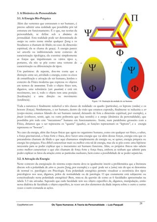 3. A Dinâmica da Personalidade
3.1. A Energia Bio-Psíquica
Além das vertentes que estruturam o ser humano, é
preciso admitir uma realidade que possibilite pôr tal
estrutura em funcionamento. É o que, nas teorias da
personalidade, se define sob a dinâmica da
personalidade. Esta realidade pode ser denominada de
energia ou outro nome similar qualquer (Jung e os
freudianos a chamam de libido; no caso da dimensão
espiritual, ela se chama de graça). A energia parece
ser amorfa ou indiferenciada neste contexto de
caracterização tipológica; ela constitui simplesmente
as forças que impulsionam os vários tipos e,
portanto, ela não se põe como uma vertente de
caracterização ou diferenciação de tipos.
Um parêntese: de repente, dou-me conta que a
distinção entre ser, atividade e energia, como os eixos
de estratificação e ativação do ser humano, lembra o
conceito da Física moderna que expressa os objetos
em termos de momentum. Todo o objeto físico tem,
digamos, uma substância (um quantum) e está em
movimento, isto é, todo o objeto tem uma posição
(localização) e uma direção ou movimento
(tendência).

Toda a natureza é finalmente redutível a três classes de realidade: os quarks (partículas), os leptons (ondas) e os
bosons (forças). Similarmente, o ser humano, dentro da visão que estamos expondo, finalmente se reduziria a ser
(corpo-mente; estamos falando do ser humano natural, deixando de fora a dimensão espiritual, por exemplo), a
função (conhecer, sentir, agir; ou outra politomia que faça sentido) e a energia (dinâmica da personalidade), que
possibilita pôr todo este “mecanismo” humano em funcionamento. Assim, num paralelismo grosseiro com a
Física, diríamos que o ser representa os “quanta” (quarks), as funções representam os “leptons”, e a energia
representa os “bosons”.
No caso da energia, além das forças físicas que agem no organismo humano, como em qualquer ser físico, a saber,
a força gravitacional, a força forte e fraca, deve haver uma energia que vai além dessas forças, energia esta que os
psicanalistas chamam de libido e que aqui chamamos simplesmente de energia ou, se quiser, energia psíquica ou
energia bio-psíquica. Fica difícil caracterizar mais ou melhor esta tal de energia, mas ela se põe como uma hipótese
necessária para se poder explicar que o mecanismo ser humano funciona. Aliás, os próprios físicos não sabem
como melhor caracterizar o que eles chamam de força forte e força fraca, embora as tenham que admitir para
poder explicar os fatos da atração entre as partículas nucleares, bem como a possibilidade de se poder separá-las.

3.2. A Ativação da Energia
Neste contexto da energização do sistema corpo-mente deve-se igualmente inserir a problemática que a literatura
discute sob a polaridade de ativo vs. passivo (Jung, por exemplo) e a qual pode ser a (uma) raiz do que se denomina
de normal vs. patológico em Psicologia. Esta polaridade energética permite visualizar a ocorrência dos tipos
psicológicos nos seus, digamos, pólos de normalidade ou de patologia. O que exatamente está subjacente ou
conceitualizado nesta polaridade energética? Bem, trata-se da questão de como as 6 faculdades apresentadas na
tabela 3-3 são ativadas. Supondo que cada faculdade tem seu objeto específico de, digamos, manipulação, então
nessa dialética de faculdade e objeto específico, às vezes um dos elementos da díade impera sobre o outro e outras
vezes o outro comanda as ações.




                                                                                                              28
CopyMarket.com                 Os Tipos Humanos: A Teoria da Personalidade – Luiz Pasquali
 