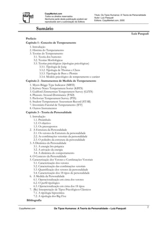 CopyMarket.com
                                                                 Título: Os Tipos Humanos: A Teoria da Personalidade
                     Todos os direitos reservados.
                                                                 Autor: Luiz Pasquali
                     Nenhuma parte desta publicação poderá ser
                                                                 Editora: CopyMarket.com, 2000
                     reproduzida sem a autorização da Editora.


                 Sumário
                                                                                                     Luiz Pasquali
     Prefácio
     Capítulo 1 - Conceito de Temperamento
        1. Introdução
        2. História do Temperamento
        3. Teorias do Temperamento
            3.1. Teoria dos humores
            3.2. Teorias Morfológicas
            3.3. Teorias psicológicas (tipologias psicológicas)
                  3.3.1. Tipologia de Jung
                  3.3.2. Tipologia de Thomas e Chess
                  3.3.3. Tipologia de Buss e Plomin
                  3.3.4. Modelo psicológico de temperamento e caráter
     Capítulo 2 - Instrumentos de Medida do Temperamento
        1. Myers-Briggs Type Indicator (MBTI)
        2. Keirsey-Nates Temperament Sorter (KBTS)
        3. Guilford-Zimmerman Temperament Survey (GZTS)
        4. Pleasure-Arousal-Dominance (PAD)
        5. Pavlovian Temperament Survey (PTS)
        6. Student Temperament Assessment Record (STAR)
        7. Inventário Fatorial de Temperamento (IFT)
        8. Outros Instrumentos
     Capítulo 3 - Teoria da Personalidade
        1. Introdução
            1.1. Preâmbulo
            1.2. O objetivo
            1.3. Os pressupostos
        2. A Estrutura da Personalidade
            2.1. Os vetores da Estrutura da personalidade
            2.2. As combinações vetoriais da personalidade
            2.3. O poliedro da estrutura da personalidade
        3. A Dinâmica da Personalidade
            3.1. A energia bio-psíquica
            3.2. A ativação da energia
            3.4. A dinâmica do comportamento
        4. O Contexto da Personalidade
        5. Caracterização dos Vetores e Combinações Vetoriais
            5.1. Caracterização dos vetores
            5.2. Caracterização das combinações vetoriais
            5.3. Quantificação dos vetores da personalidade
            5.4. Caracterização dos 18 tipos de personalidade
        6. A Medida da Personalidade
            6.1. Operacionalização em cima dos vetores
            6.2. O perfil tipológico
            6.3. Operacionalização em cima dos 18 tipos
        7. (Re) Interpretação de Tipos Psicológicos Clássicos
            7.1. A tipologia hipocrática
            7.2. A tipologia dos Big-Five
     Bibliografia

                                                                                                                       2
CopyMarket.com               Os Tipos Humanos: A Teoria da Personalidade – Luiz Pasquali
 