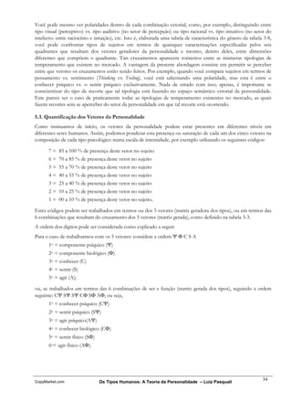 Você pode mesmo ver polaridades dentro de cada combinação vetorial, como, por exemplo, distinguindo entre
tipo visual (perceptivo) vs. tipo auditivo (no setor de percepção) ou tipo racional vs. tipo intuitivo (no setor do
intelecto: entre raciocínio e intuição), etc. Isto é, elaborada uma tabela de característica do gênero da tabela 3-8,
você pode confrontar tipos de sujeitos em termos de quaisquer caracterizações especificadas pelos seis
quadrantes que resultam dos vetores geradores da personalidade e mesmo, dentro deles, entre dimensões
diferentes que compõem o quadrante. Tais cruzamentos aparecem rotineiros entre as inúmeras tipologias de
temperamento que existem no mercado. A vantagem da presente abordagem consiste em permitir se perceber
entre que vetores os cruzamentos estão sendo feitos. Por exemplo, quando você compara sujeitos em termos de
pensamento vs. sentimento (Thinking vs. Feeling), você está salientando uma polaridade, mas esta é entre o
conhecer psíquico vs. o sentir psíquico exclusivamente. Nada de errado com isso; apenas, é importante se
conscientizar do tipo de recorte que tal tipologia está fazendo no espaço semântico vetorial da personalidade.
Este parece ser o caso de praticamente todas as tipologias de temperamento existentes no mercado, as quais
fazem recortes sem se aperceber do setor da personalidade em que tal recorte está ocorrendo.

5.3. Quantificação dos Vetores da Personalidade
Como insinuamos de início, os vetores da personalidade podem estar presentes em diferentes níveis em
diferentes seres humanos. Assim, podemos ponderar esta presença ou saturação de cada um dos cinco vetores na
composição de cada tipo psicológico numa escala de intensidade, por exemplo utilizando os seguintes códigos:

      7 = 85 a 100 % de presença deste vetor no sujeito
      6 = 70 a 85 % de presença deste vetor no sujeito
      5 = 55 a 70 % de presença deste vetor no sujeito
      4 = 40 a 55 % de presença deste vetor no sujeito
      3 = 25 a 40 % de presença deste vetor no sujeito
      2 = 10 a 25 % de presença deste vetor no sujeito
      1 = 00 a 10 % de presença deste vetor no sujeito.

Estes códigos podem ser trabalhados em termos ou dos 5 vetores (matriz geradora dos tipos), ou em termos das
6 combinações que resultam do cruzamento dos 5 vetores (matriz gerada), como definido na tabela 3-3.
A ordem dos dígitos pode ser considerada como explicado a seguir.
Para o caso de trabalharmos com os 5 vetores: considere a ordem Ψ Φ C S A
      1o = componente psíquico (Ψ)
      2o = componente biológico (Φ)
      3o = conhecer (C)
      4o = sentir (S)
      5o = agir (A);

ou, se trabalhados em termos das 6 combinações de ser e função (matriz gerada dos tipos), seguindo a ordem
seguinte: CΨ SΨ SΨ CΦ SΦ AΦ, ou seja,
      1o = conhecer psíquico (CΨ)
      2o = sentir psíquico (SΨ)
      3o = agir psíquico(AΨ)
      4o = conhecer biológico (CΦ)
      5o = sentir físico (SΦ)
      6o= agir físico (AΦ).




                                                                                                                34
CopyMarket.com                  Os Tipos Humanos: A Teoria da Personalidade – Luiz Pasquali
 