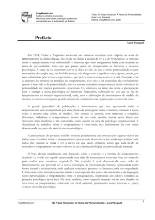 CopyMarket.com
                                                                  Título: Os Tipos Humanos: A Teoria da Personalidade
                 Todos os direitos reservados.
                                                                  Autor: Luiz Pasquali
                 Nenhuma parte desta publicação poderá ser
                                                                  Editora: CopyMarket.com, 2000
                 reproduzida sem a autorização da Editora.




                 Prefácio
                                                                                                      Luiz Pasquali



         Em 1994, Trelau e Angleitner anotavam um interesse crescente com respeito ao tema do
   temperamento na última década. Isso pode ser desde a década de 50 e a de 90 inclusive. A temática
   sobre o temperamento vem substituindo o interesse que mais antigamente havia com respeito ao
   tema da personalidade, tema este que parece quase ter desaparecido na literatura e pesquisa
   psicológica. A razão de tal ocorrência talvez se deva ao fato de que o termo personalidade assume
   conotações tão amplas que, no final das contas, não chega mais a significar coisa alguma, sendo, por
   isso, substituído pelo termo temperamento, que parece mais restrito, concreto e útil. Contudo, com
   o aumento do interesse na temática do temperamento, esse veio a ser concebido tão confusamente
   quanto a tem sido o de personalidade, pois os autores entendem temperamento desde substituto de
   personalidade até reações puramente emocionais. Os interesses no tema vão desde a preocupação
   com o avançar a teoria psicológica até interesses financeiros, sobretudo no uso que se faz do
   temperamento na situação organizacional, onde, com a elaboração de instrumentos de medida do
   mesmo, os autores conseguem grande número de consultorias nas organizações a custos de ouro.

        A grande quantidade de publicações e instrumentos que vem aparecendo sobre o
   temperamento vem acompanhada por uma pletora de concepções sobre o mesmo, tornando a teoria
   sobre o mesmo uma colcha de retalhos. Isto porque os autores, com interesses e conceitos
   diferentes, trabalham o temperamento dentro de sua visão restrita, muitas vezes ditada por
   interesses mais imediatos e até comerciais, como ocorre na área da psicologia organizacional. A
   abundância de trabalhos sobre o temperamento é bem-vinda, mas infelizmente ela vem muito
   desentrosada do ponto de vista da teoria psicológica.

       A preocupação do presente trabalho consiste precisamente em procurar pôr alguma ordem em
   todos esses trabalhos sobre o temperamento, procurando desenvolver um arcabouço teórico onde
   todos eles possam se situar e ver o nicho em que caem, evitando, assim, que cada modo de
   conceber o temperamento assuma o direito de ser a teoria psicológica da personalidade humana.

        O livro aborda inicialmente uma discussão sobre o conceito e a história do temperamento
   (capítulo 1), sendo em seguida apresentada uma série de instrumentos existentes hoje no mercado
   para avaliar esse construto (capítulo 2). No capítulo 3 será desenvolvida uma visão de
   temperamento, que pretende ser a teoria psicológica da personalidade humana, apresentada numa
   forma formal e axiomatizada, onde qualquer concepção presente na literatura pode ser enquadrada.
   O livro tem como intenção procurar iniciar a convergência dos temas, da taxionomia e da linguagem
   sobre personalidade e temperamento entre os pesquisadores, objetivando um esforço somativo da
   pesquisa psicológica nessa área. Ele tem, também, como segunda intenção iniciar uma diatribe na
   área entre os pesquisadores, sobretudo em nível nacional, provocando maior interesse e, quiçá,
   avanços da teoria psicológica.




                                                                                                                        3
CopyMarket.com                   Os Tipos Humanos: A Teoria da Personalidade – Luiz Pasquali
 