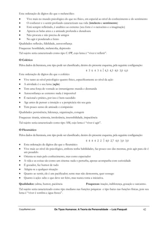 Esta ordenação de dígitos diz que o melancólico
•      Vive mais no mundo psicológico do que no físico, em especial ao nível do conhecimento e do sentimento
•      O conhecer e o sentir profundo caracterizam sua vida (intelecto e sentimento)
•      Está sempre refletindo, é analítico ao extremo (seu forte é o raciocínio e a imaginação)
•      Aprecia as belas artes e a amizade profunda e duradoura
•      Não procura e não precisa de amigos
•      No agir é ponderado e lento
Qualidades: reflexão, fidelidade, autoconfiança
Fraquezas: hostilidade, melancolia, depressão
Tal sujeito seria caracterizado como tipo C-SΨ, cujo lema é “viver é refletir”.

O Colérico
Pelos dados da literatura, este tipo pode ser classificado, dentro do presente esquema, pela seguinte configuração:
                                                              4 3 6 4 3 6  4,3 4,3 4,0 3,0 6,0
Esta ordenação de dígitos diz que o colérico
•   Vive tanto ao nível psicológico quanto físico, especificamente ao nível da ação
•   A atividade é o seu lema (ação)
•   Tem uma força de vontade ao intransigente: manda e desmanda
•   Autoconfiança ao extremo: nada é impossível
•   É racional e prático, por isso é bem-sucedido
•   Age antes de pensar: a intuição e a perspicácia são seu guia
•   Tem pouco senso de amizade e compaixão
Qualidades: persistência, liderança, organização, coragem
Fraquezas: tirania, teimosia, intolerância, insensibilidade, impaciência
Tal sujeito seria caracterizado como tipo AM, cujo lema é “viver é agir”.

O Fleumático
Pelos dados da literatura, este tipo pode ser classificado, dentro do presente esquema, pela seguinte configuração:
                                                          4 4 4 4 2 2  4,0 2,7 4,0 3,0 3,0
•   Esta ordenação de dígitos diz que o fleumático
•   Vive mais ao nível do psicológico, embora tenha habilidades, faz pouco uso das mesmas, pois agir para ele é
    um pesadelo
•   Orienta-se mais pelo conhecimento, mas como espectador
•   A vida e as coisas são como um cinema: nada o perturba, apenas acompanha com curiosidade
•   É gozador, faz humor de tudo
•   Adapta-se a qualquer situação
•   Quanto ao sentir, ele é um pacificador; sente mas não demonstra, quer sossego
•   Quanto à ação: sabe o que deve ser feito, mas nunca toma a iniciativa.

Qualidades: calma, humor, paciência                           Fraquezas: inação, indiferença, gozação e sarcasmo.
Tal sujeito seria caracterizado como tipo mediano nas funções psíquicas e tipo baixo nas funções físicas, pois seu
lema é “viver é sombra e água fresca”.




CopyMarket.com                  Os Tipos Humanos: A Teoria da Personalidade – Luiz Pasquali                           42
 